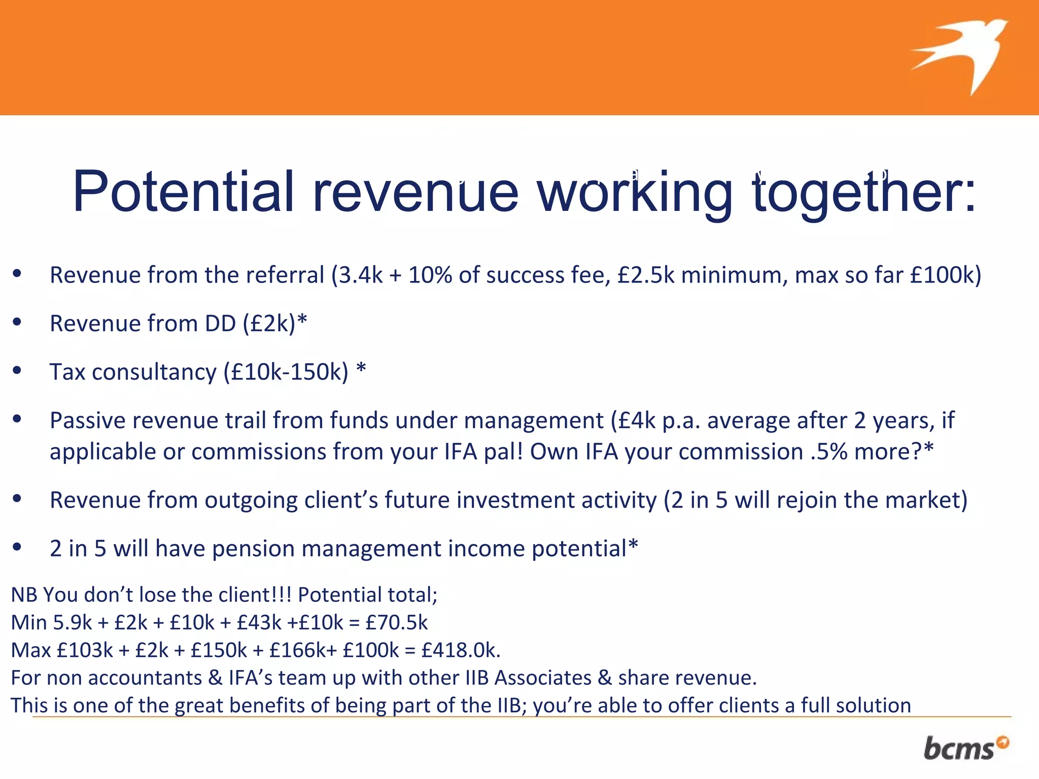 The refreshingly different approach to selling your client’s business
       Potential revenue working together:
•   Revenue from the referral (3.4k + 10% of success fee, £2.5k minimum, max so far £100k)
•   Revenue from DD (£2k)*
•   Tax consultancy (£10k-150k) *
•   Passive revenue trail from funds under management (£4k p.a. average after 2 years, if
    applicable or commissions from your IFA pal! Own IFA your commission .5% more?*
•   Revenue from outgoing client’s future investment activity (2 in 5 will rejoin the market)
•   2 in 5 will have pension management income potential*
NB You don’t lose the client!!! Potential total;
Min 5.9k + £2k + £10k + £43k +£10k = £70.5k
Max £103k + £2k + £150k + £166k+ £100k = £418.0k.
For non accountants & IFA’s team up with other IIB Associates & share revenue.
This is one of the great benefits of being part of the IIB; you’re able to offer clients a full solution
 
