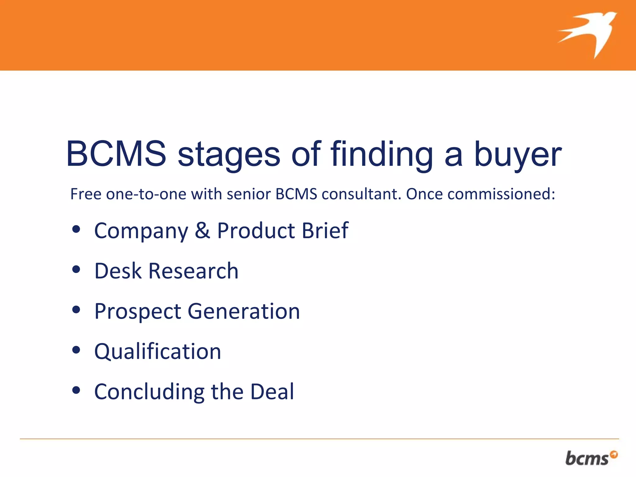 The refreshingly different approach to selling your client’s business


BCMS stages of finding a buyer
Free one-to-one with senior BCMS consultant. Once commissioned:

• Company & Product Brief
• Desk Research
• Prospect Generation
• Qualification
• Concluding the Deal
 