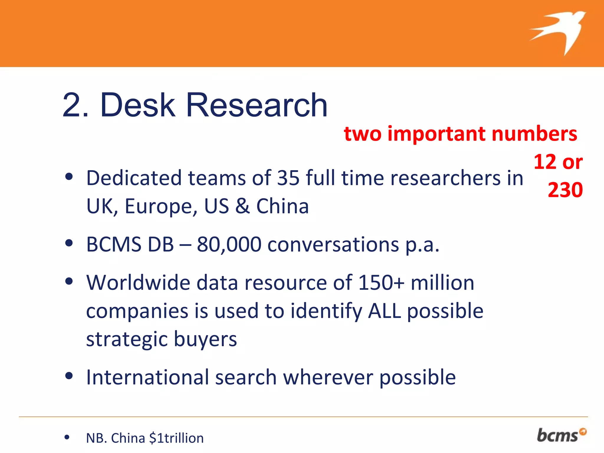 2. Desk Research
                             two important numbers
                                                 12 or
• Dedicated teams of 35 full time researchers in
                                                  230
  UK, Europe, US & China
• BCMS DB – 80,000 conversations p.a.
• Worldwide data resource of 150+ million
  companies is used to identify ALL possible
  strategic buyers
• International search wherever possible

•   NB. China $1trillion
 
