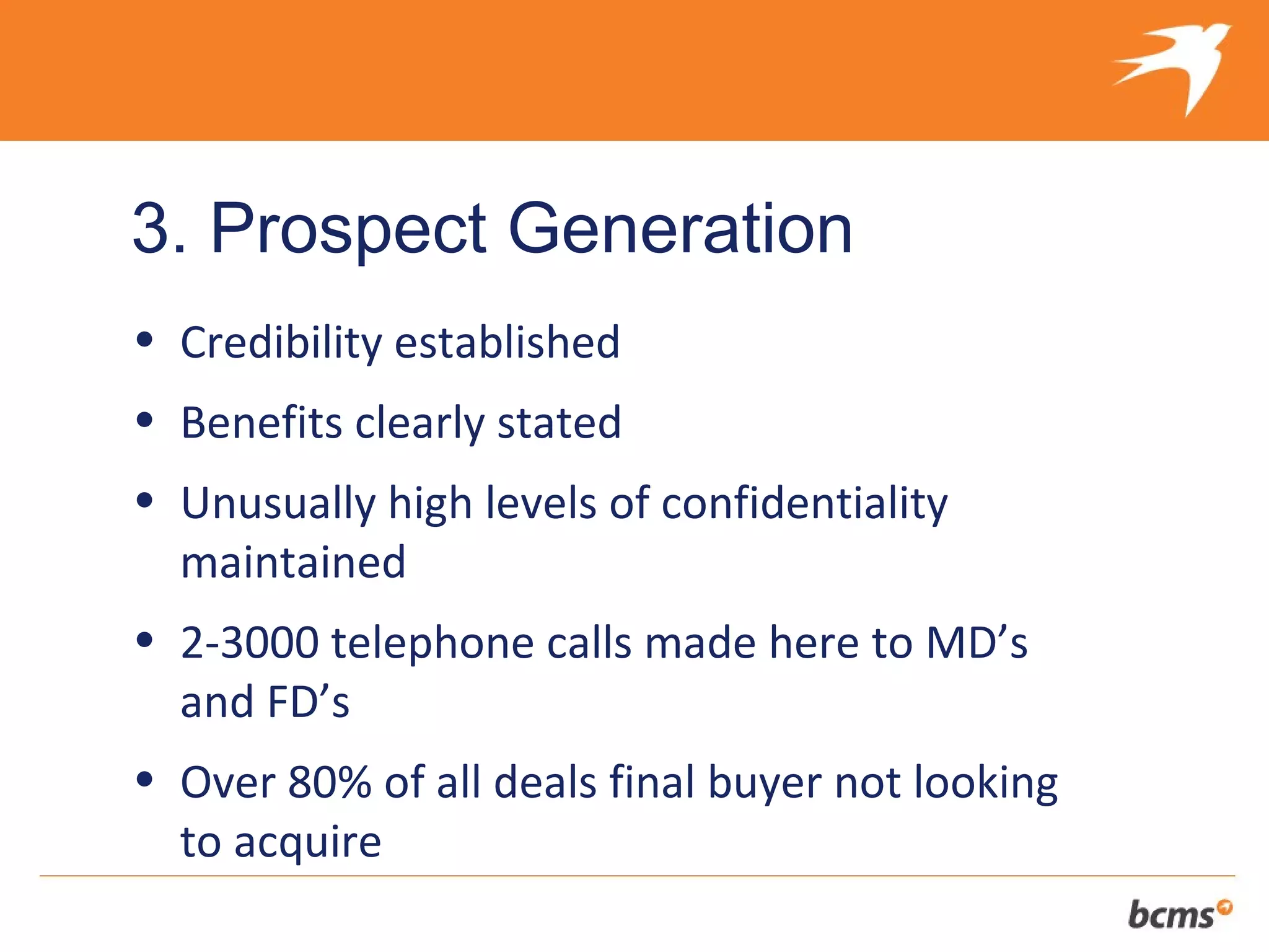 3. Prospect Generation
• Credibility established
• Benefits clearly stated
• Unusually high levels of confidentiality
  maintained
• 2-3000 telephone calls made here to MD’s
  and FD’s
• Over 80% of all deals final buyer not looking
  to acquire
 