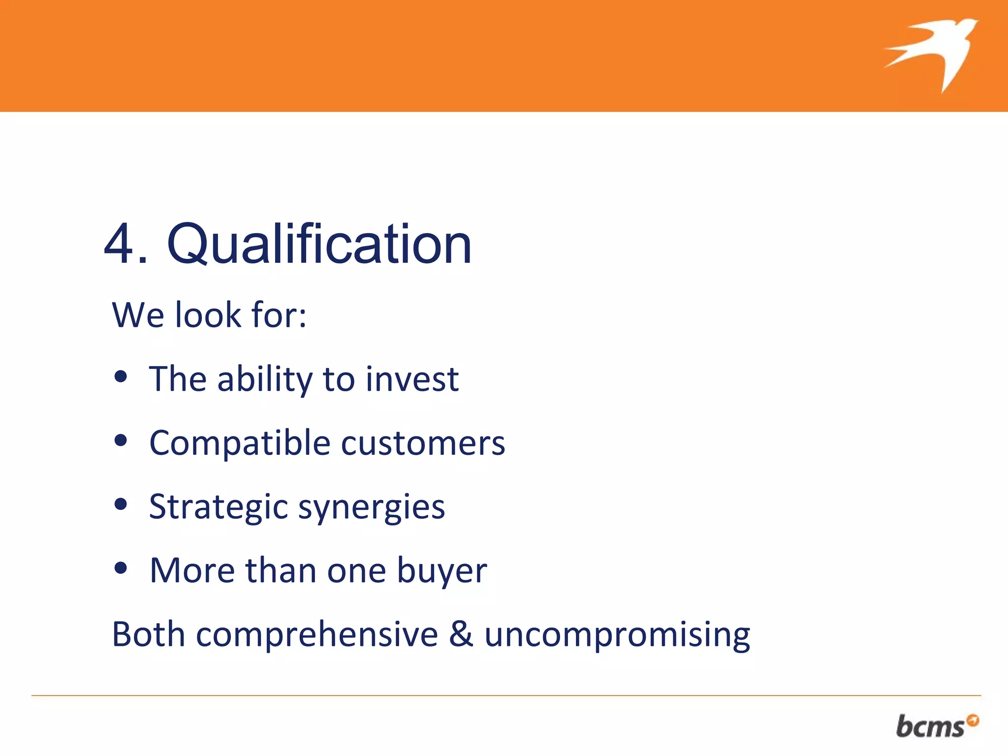 The refreshingly different approach to selling your client’s business


4. Qualification
We look for:
• The ability to invest
• Compatible customers
• Strategic synergies
• More than one buyer
Both comprehensive & uncompromising
 