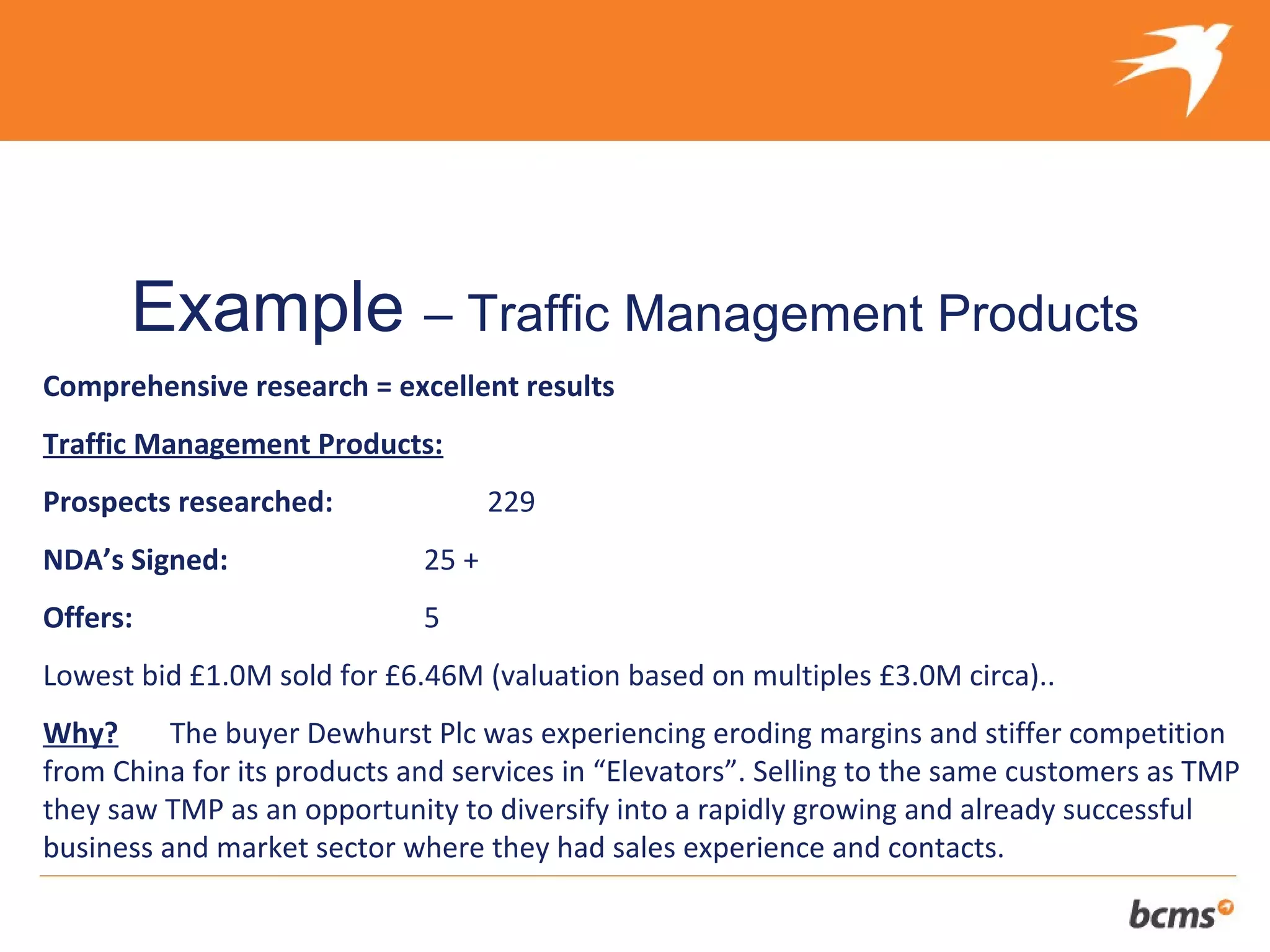The refreshingly different approach to selling your client’s business


      Example – Traffic Management Products
Comprehensive research = excellent results
Traffic Management Products:
Prospects researched:               229
NDA’s Signed:                25 +
Offers:                      5
Lowest bid £1.0M sold for £6.46M (valuation based on multiples £3.0M circa)..
Why?      The buyer Dewhurst Plc was experiencing eroding margins and stiffer competition
from China for its products and services in “Elevators”. Selling to the same customers as TMP
they saw TMP as an opportunity to diversify into a rapidly growing and already successful
business and market sector where they had sales experience and contacts.
 
