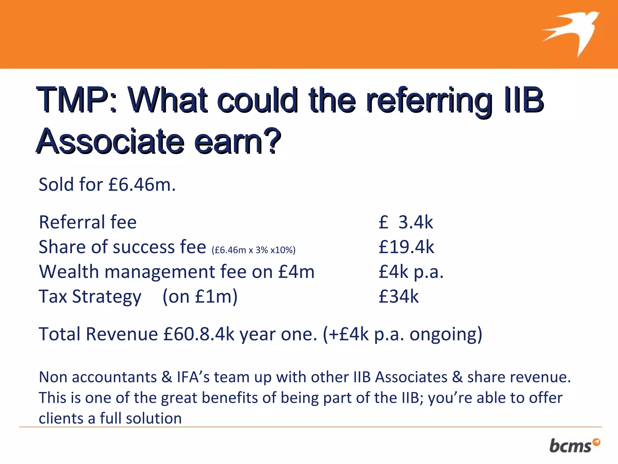 TMP: What could the referring IIB
Associate earn?
Sold for £6.46m.
Referral fee                                       £ 3.4k
Share of success fee (£6.46m x 3% x10%)            £19.4k
Wealth management fee on £4m                       £4k p.a.
Tax Strategy (on £1m)                              £34k
Total Revenue £60.8.4k year one. (+£4k p.a. ongoing)

Non accountants & IFA’s team up with other IIB Associates & share revenue.
This is one of the great benefits of being part of the IIB; you’re able to offer
clients a full solution
 