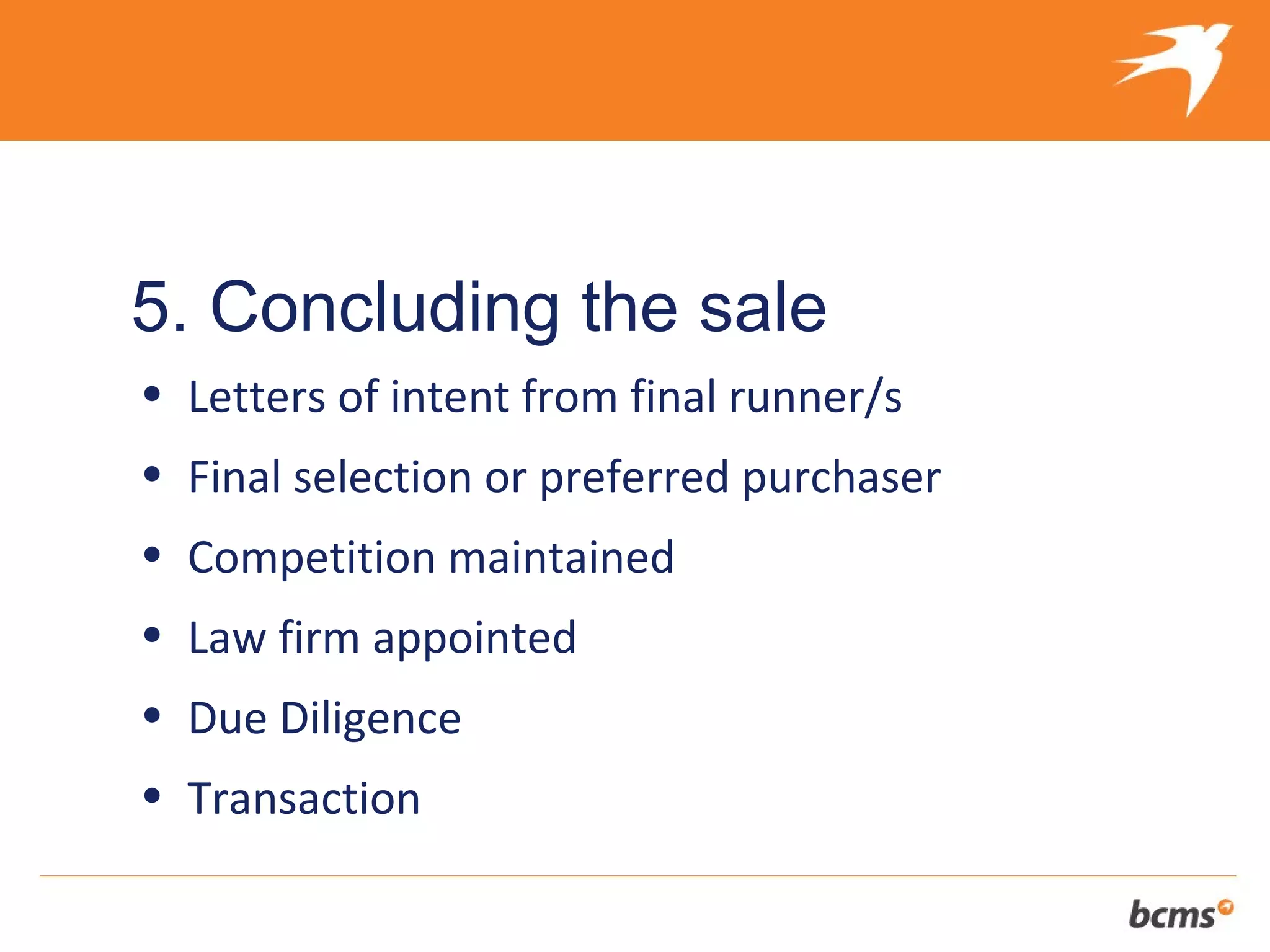 The refreshingly different approach to selling your client’s business


5. Concluding the sale
• Letters of intent from final runner/s
• Final selection or preferred purchaser
• Competition maintained
• Law firm appointed
• Due Diligence
• Transaction
 