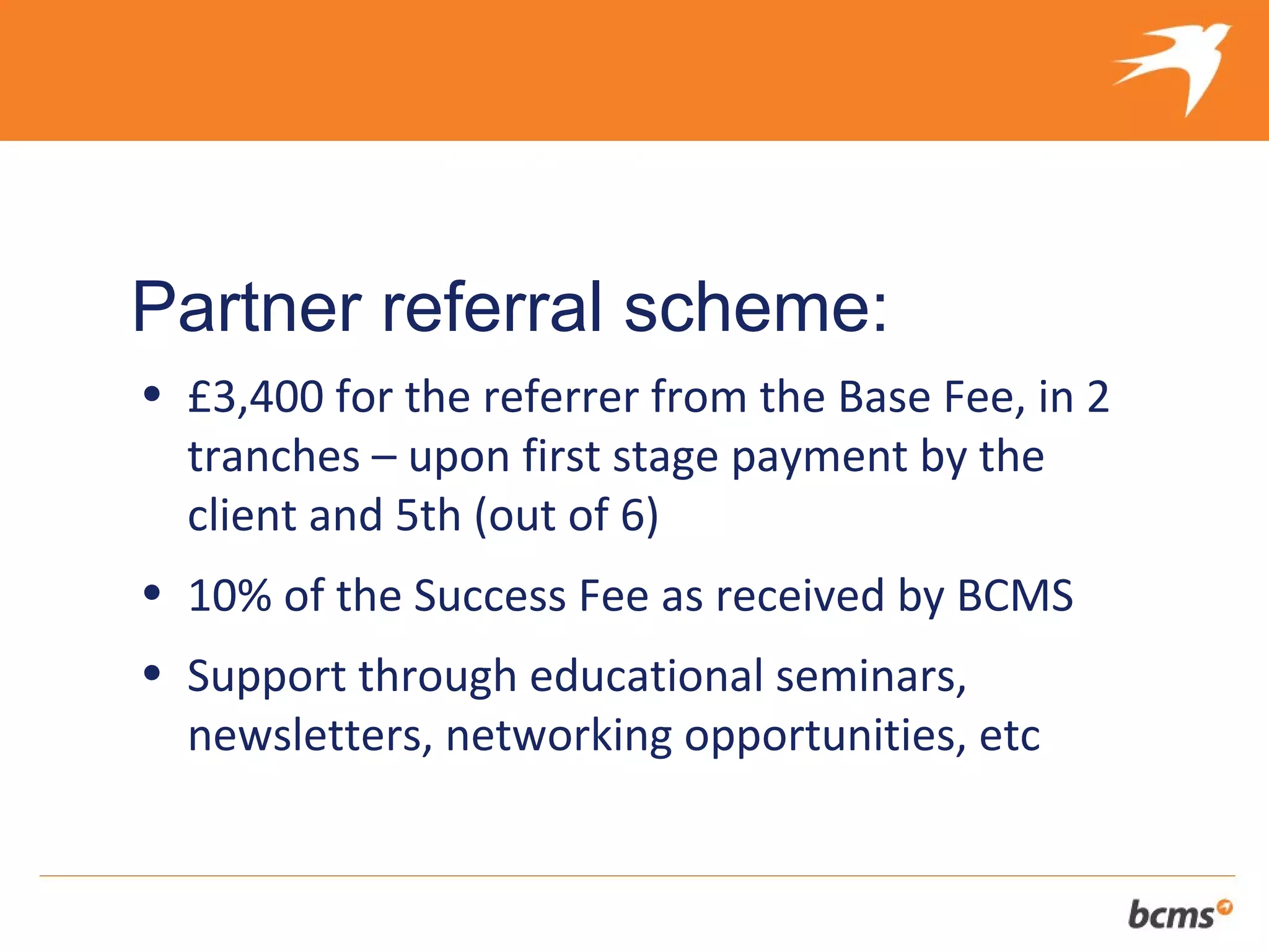 The refreshingly different approach to selling your client’s business


Partner referral scheme:
• £3,400 for the referrer from the Base Fee, in 2
  tranches – upon first stage payment by the
  client and 5th (out of 6)
• 10% of the Success Fee as received by BCMS
• Support through educational seminars,
  newsletters, networking opportunities, etc
 