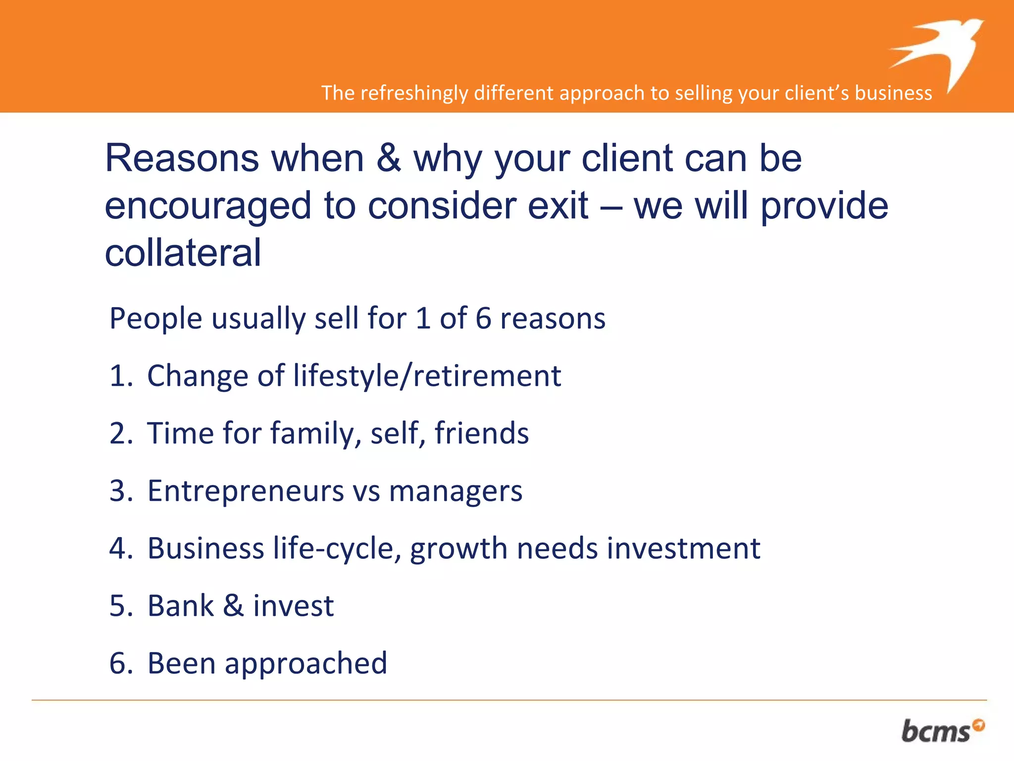 The refreshingly different approach to selling your client’s business


Reasons when & why your client can be
encouraged to consider exit – we will provide
collateral
People usually sell for 1 of 6 reasons
1. Change of lifestyle/retirement
2. Time for family, self, friends
3. Entrepreneurs vs managers
4. Business life-cycle, growth needs investment
5. Bank & invest
6. Been approached
 