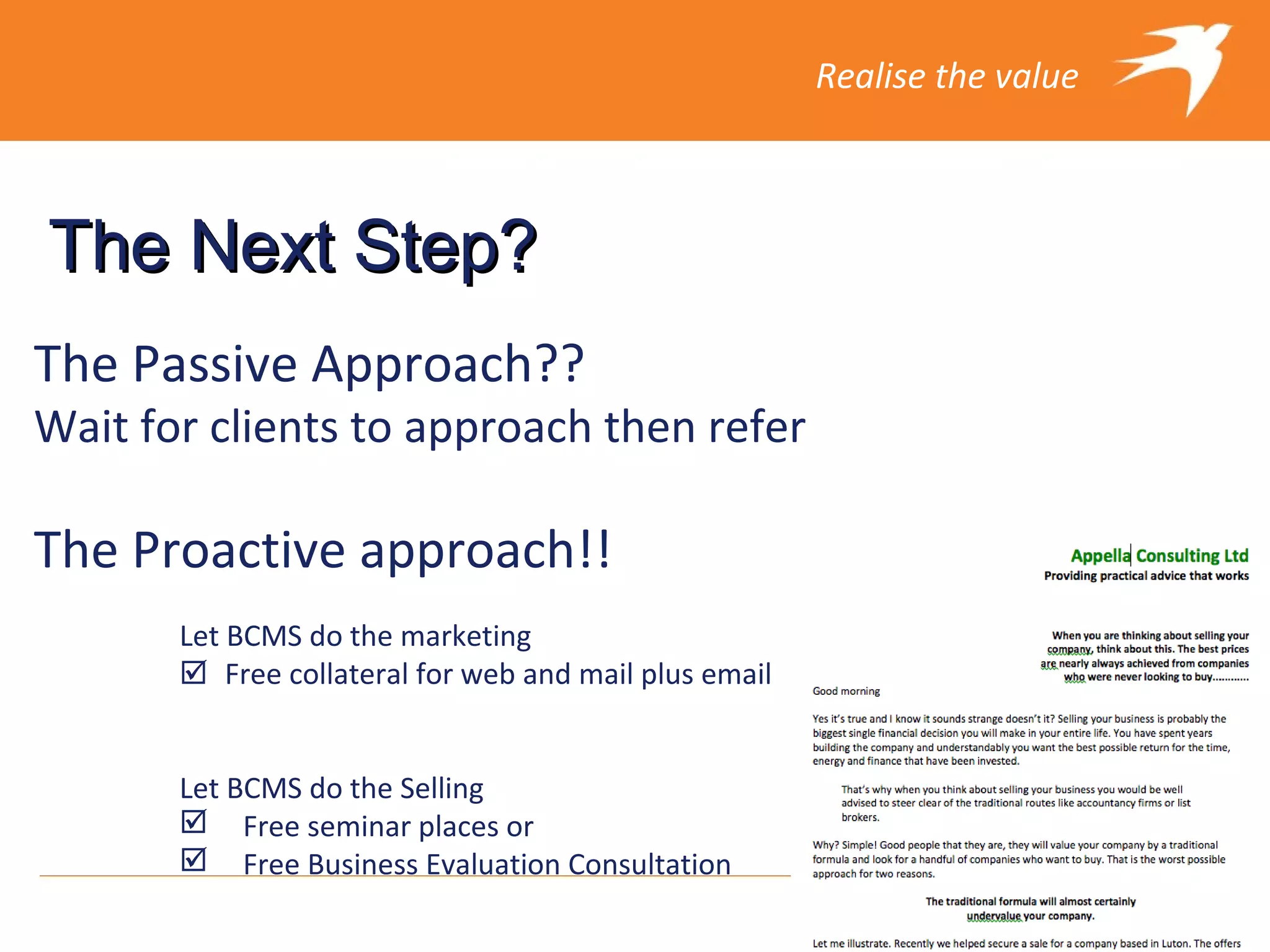 Realise the value



The Next Step?
The Passive Approach??
Wait for clients to approach then refer

The Proactive approach!!
       Let BCMS do the marketing
       Free collateral for web and mail plus email

       
       Let BCMS do the Selling
        Free seminar places or
        Free Business Evaluation Consultation
 