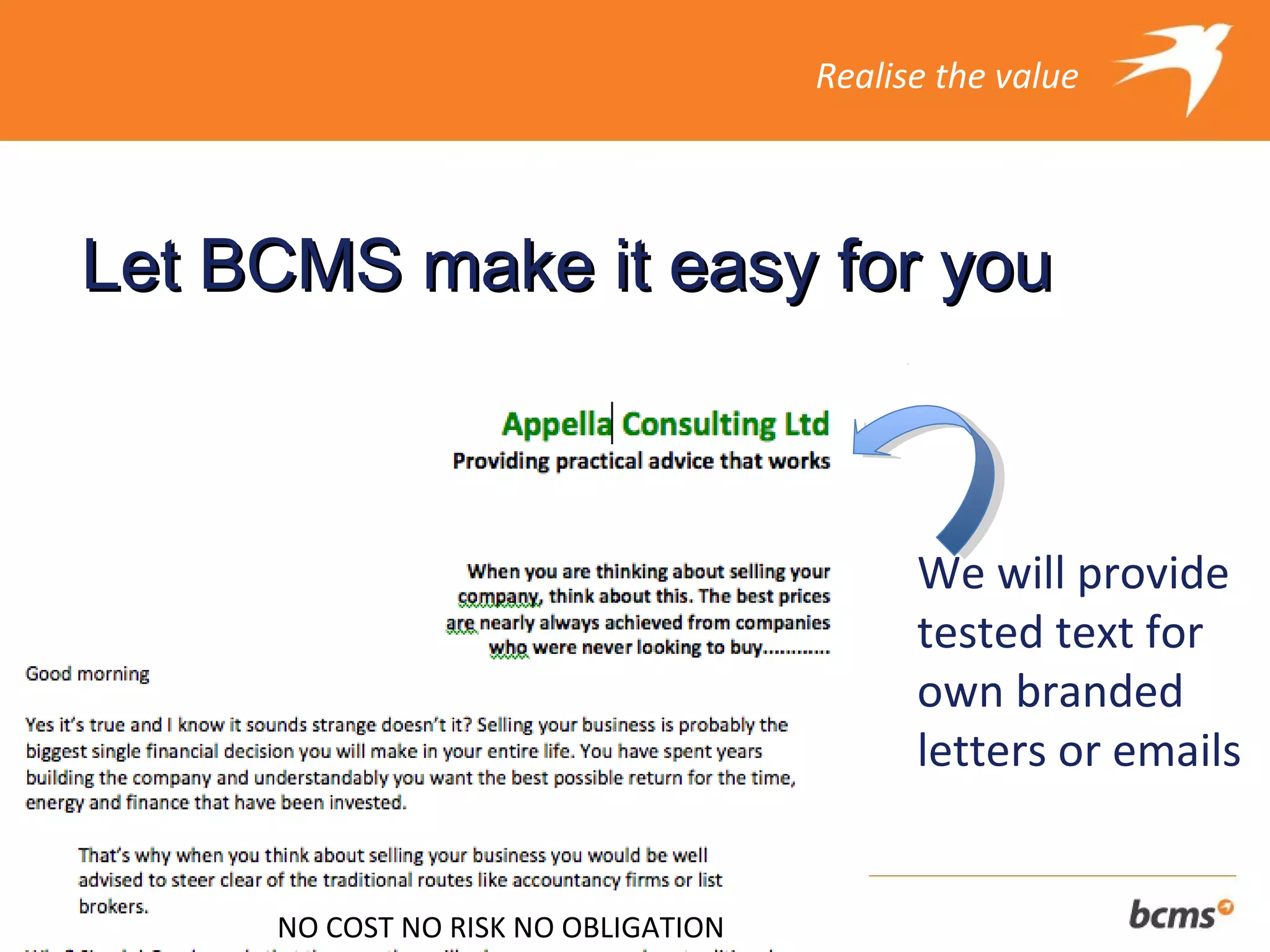 Realise the value




Let BCMS make it easy for you



                                           We will provide
                                           tested text for
                                           own branded
                                           letters or emails


     NO COST NO RISK NO OBLIGATION
 