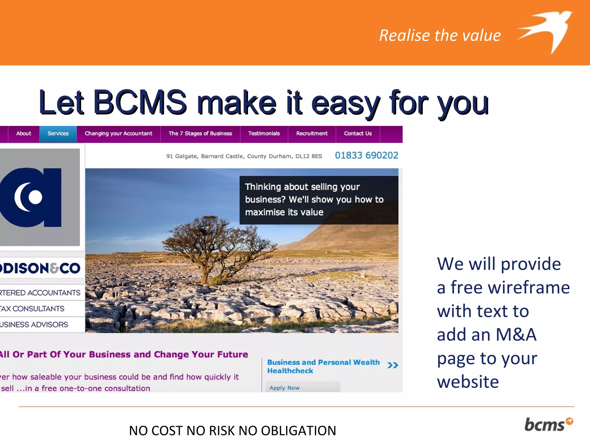 Realise the value



Let BCMS make it easy for you



                                             We will provide
                                             a free wireframe
                                             with text to
                                             add an M&A
                                             page to your
                                             website

     NO COST NO RISK NO OBLIGATION
 