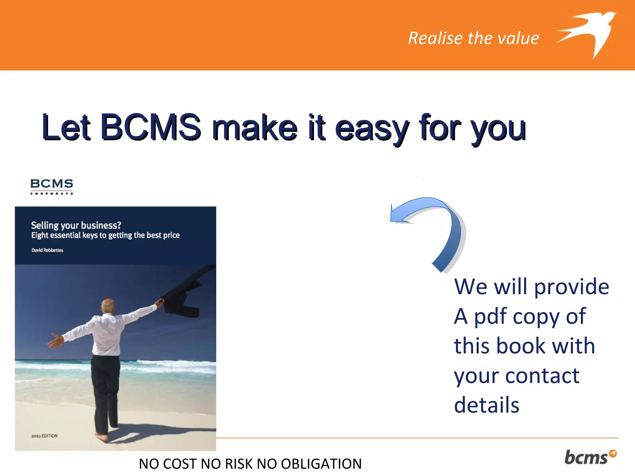 Realise the value



Let BCMS make it easy for you



                                          We will provide
                                          A pdf copy of
                                          this book with
                                          your contact
                                          details

     NO COST NO RISK NO OBLIGATION
 