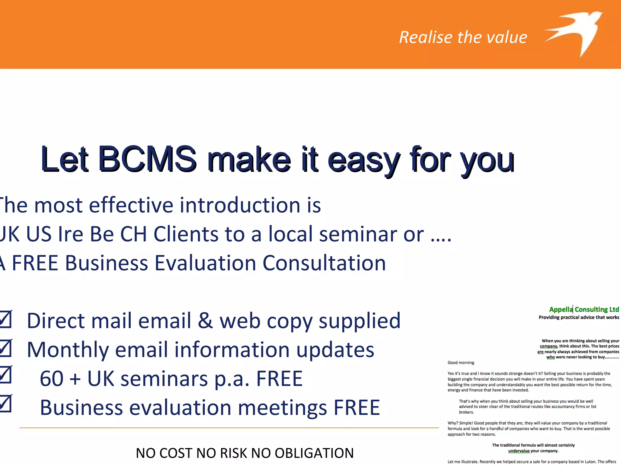 Realise the value




    Let BCMS make it easy for you
The most effective introduction is
UK US Ire Be CH Clients to a local seminar or ….
A FREE Business Evaluation Consultation

Direct mail email & web copy supplied
Monthly email information updates
 60 + UK seminars p.a. FREE
 Business evaluation meetings FREE
              NO COST NO RISK NO OBLIGATION
 