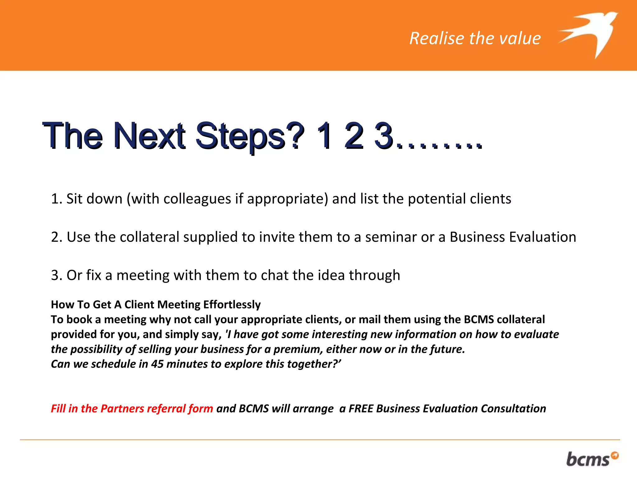 Realise the value




The Next Steps? 1 2 3……..
1. Sit down (with colleagues if appropriate) and list the potential clients

2. Use the collateral supplied to invite them to a seminar or a Business Evaluation

3. Or fix a meeting with them to chat the idea through
How To Get A Client Meeting Effortlessly
To book a meeting why not call your appropriate clients, or mail them using the BCMS collateral
provided for you, and simply say, 'I have got some interesting new information on how to evaluate
the possibility of selling your business for a premium, either now or in the future.
Can we schedule in 45 minutes to explore this together?’


Fill in the Partners referral form and BCMS will arrange a FREE Business Evaluation Consultation
 