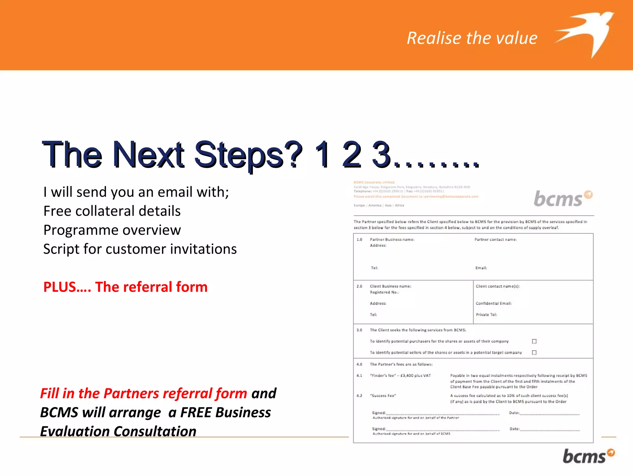 Realise the value




The Next Steps? 1 2 3……..
I will send you an email with;
Free collateral details
Programme overview
Script for customer invitations

PLUS…. The referral form




Fill in the Partners referral form and
BCMS will arrange a FREE Business
Evaluation Consultation
 