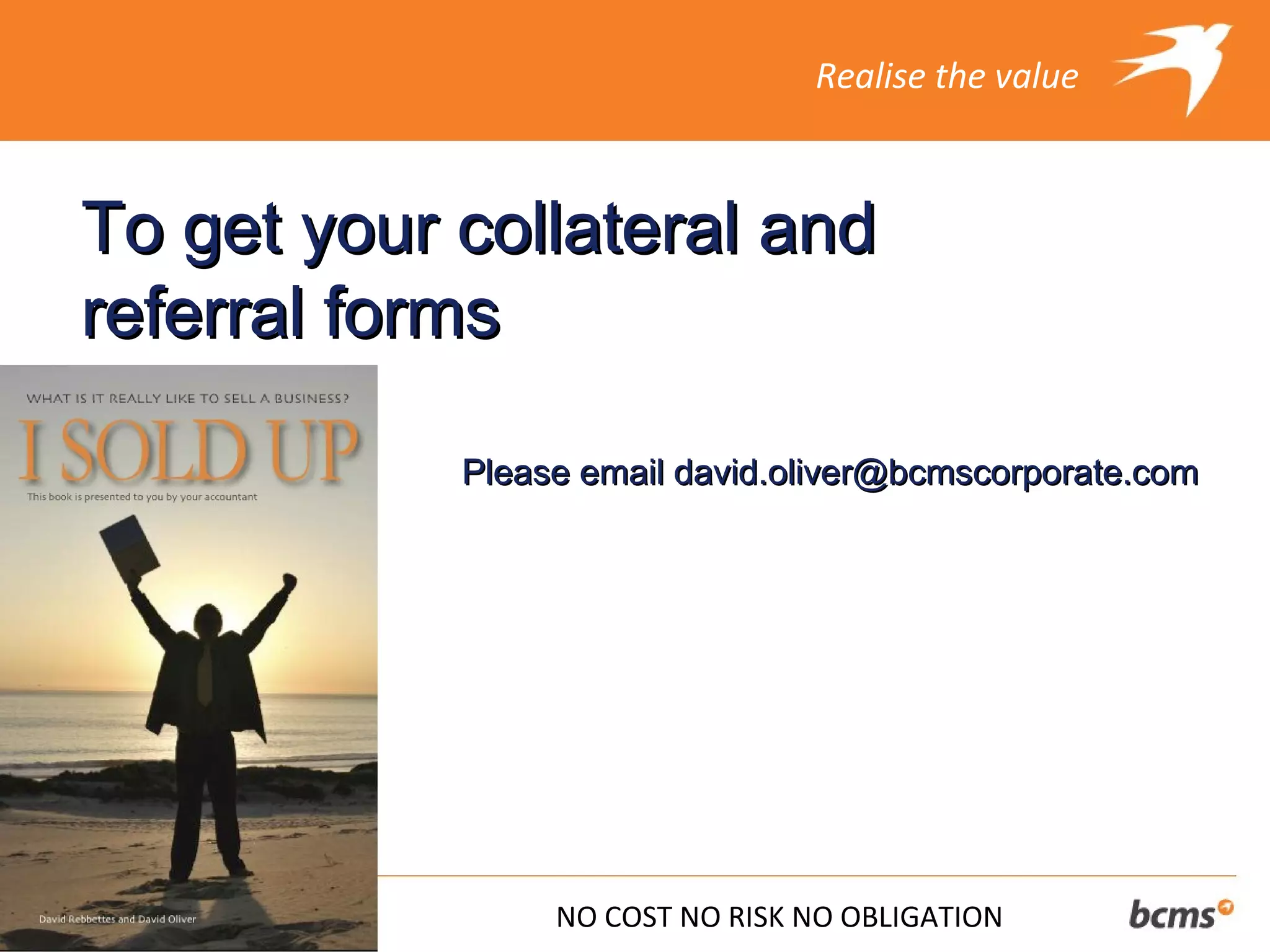 Realise the value



To get your collateral and
referral forms

            Please email david.oliver@bcmscorporate.com




                 NO COST NO RISK NO OBLIGATION
 