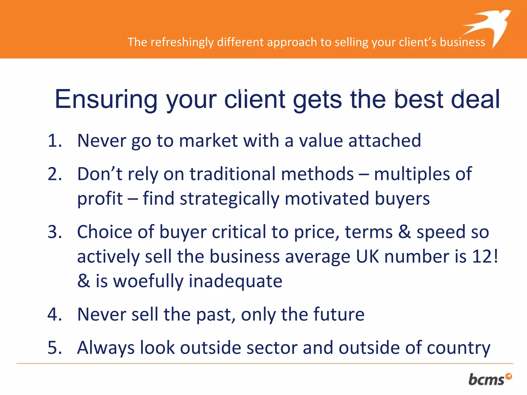 The refreshingly different approach to selling your client’s business


                The refreshingly different approach to selling your client’s business
Ensuring your client gets the best deal
1. Never go to market with a value attached
2. Don’t rely on traditional methods – multiples of
   profit – find strategically motivated buyers
3. Choice of buyer critical to price, terms & speed so
   actively sell the business average UK number is 12!
   & is woefully inadequate
4. Never sell the past, only the future
5. Always look outside sector and outside of country
 
