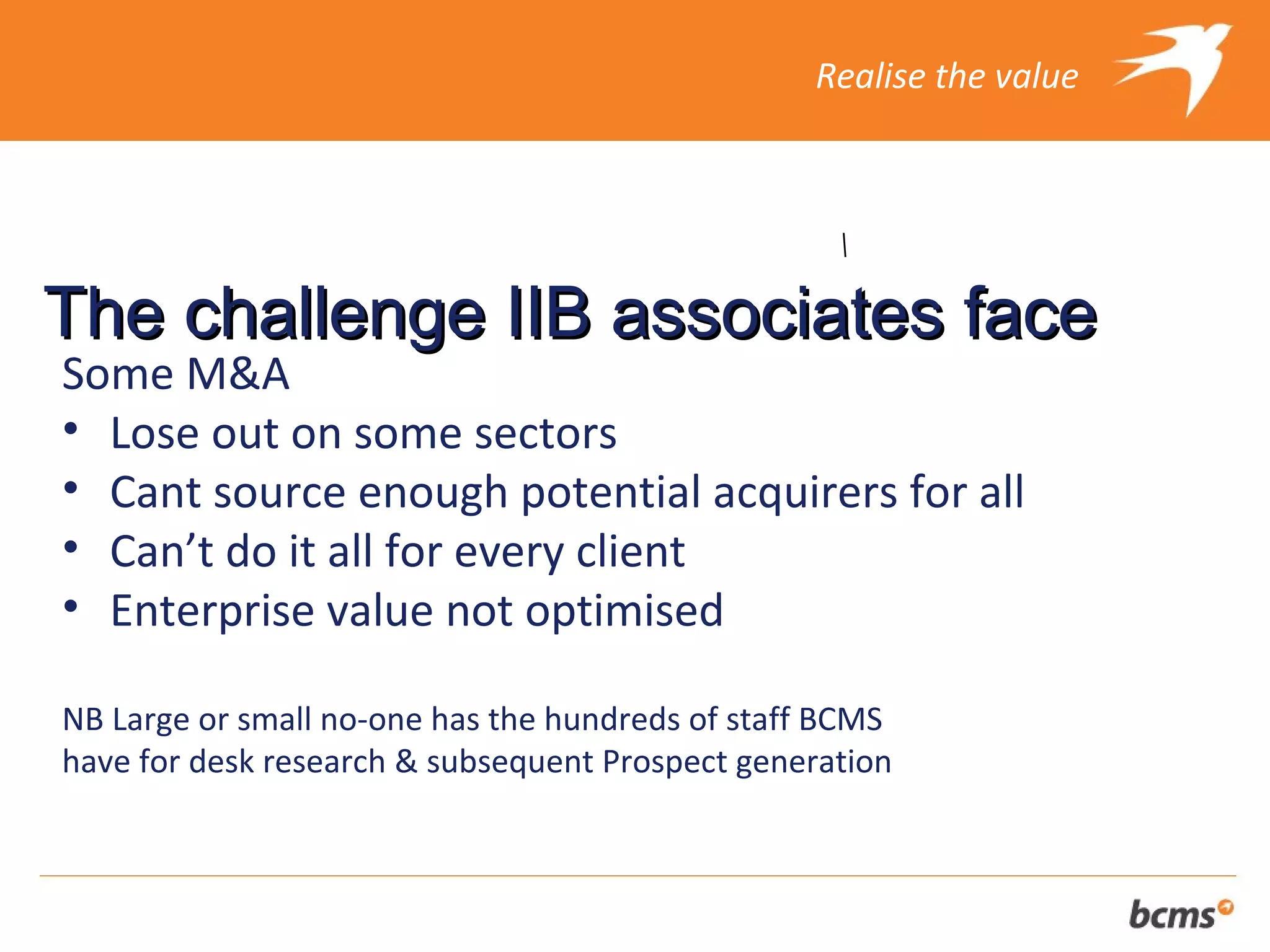 Realise the value




The challenge IIB associates face
Some M&A
• Lose out on some sectors
• Cant source enough potential acquirers for all
• Can’t do it all for every client
• Enterprise value not optimised

NB Large or small no-one has the hundreds of staff BCMS
have for desk research & subsequent Prospect generation
 