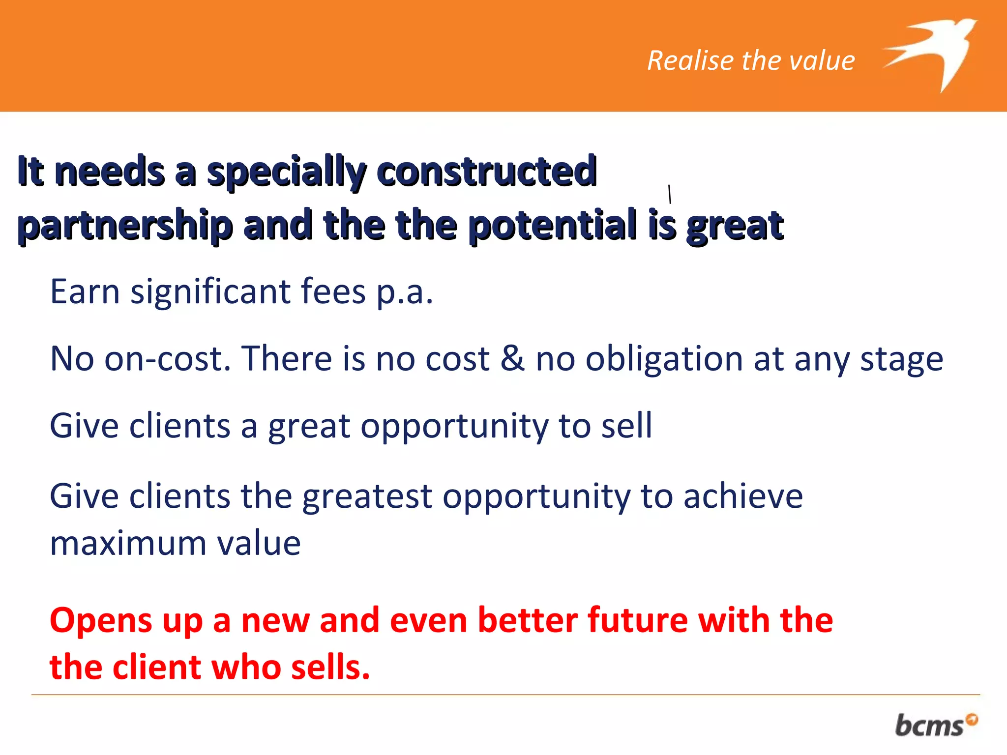 Realise the value


It needs a specially constructed
partnership and the the potential is great
 Earn significant fees p.a.
 No on-cost. There is no cost & no obligation at any stage
 Give clients a great opportunity to sell
 Give clients the greatest opportunity to achieve
 maximum value
 Opens up a new and even better future with the
 the client who sells.
 