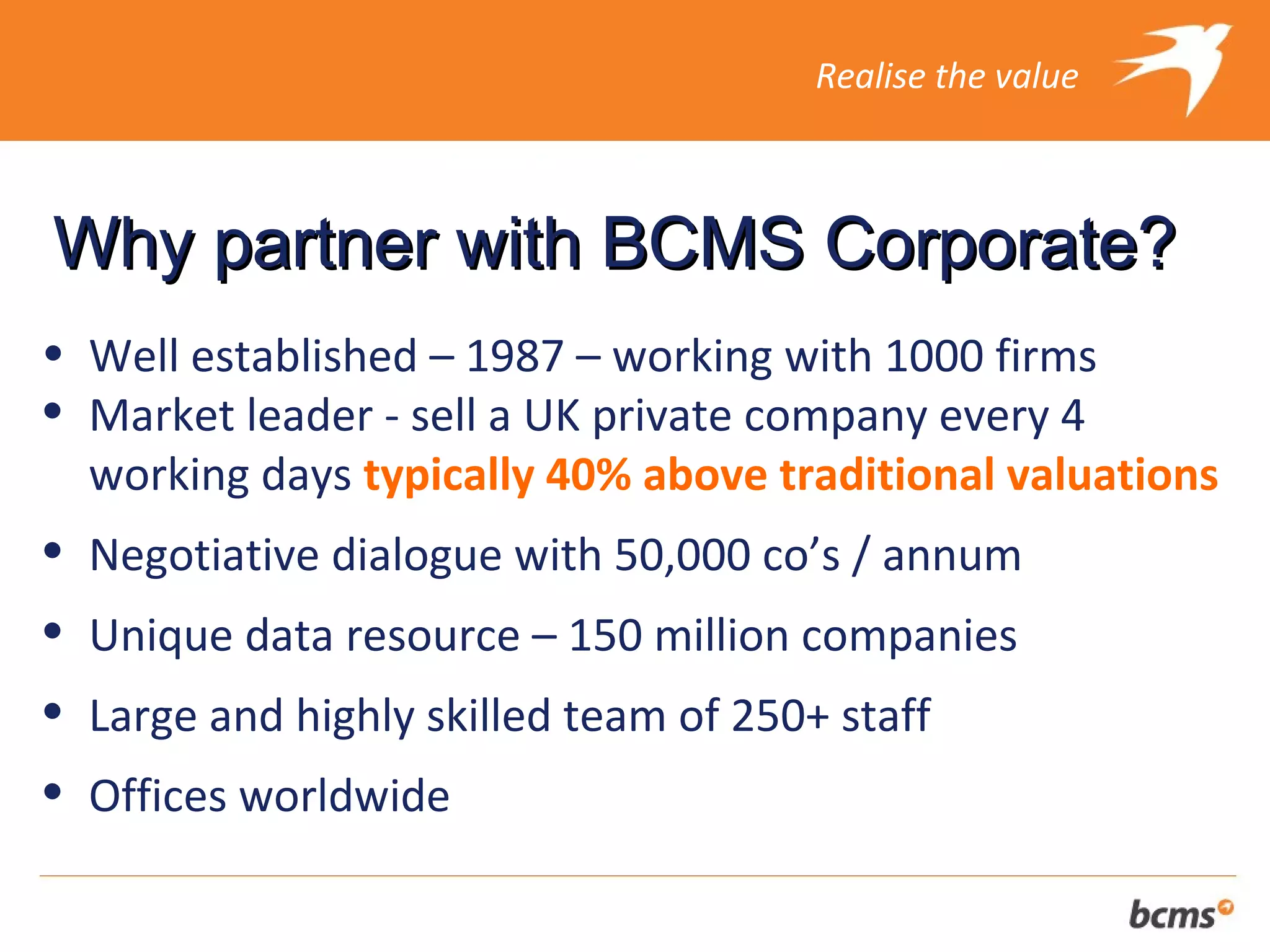 Realise the value



Why partner with BCMS Corporate?
• Well established – 1987 – working with 1000 firms
• Market leader - sell a UK private company every 4
  working days typically 40% above traditional valuations
•   Negotiative dialogue with 50,000 co’s / annum
•   Unique data resource – 150 million companies
•   Large and highly skilled team of 250+ staff
•   Offices worldwide
 