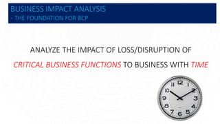 BUSINESS IMPACT ANALYSIS
- THE FOUNDATION FOR BCP
ANALYZE THE IMPACT OF LOSS/DISRUPTION OF
CRITICAL BUSINESS FUNCTIONS TO BUSINESS WITH TIME
 