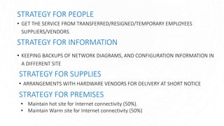 STRATEGY FOR PEOPLE
• GET THE SERVICE FROM TRANSFERRED/RESIGNED/TEMPORARY EMPLOYEES
SUPPLIERS/VENDORS.
STRATEGY FOR INFORMATION
• KEEPING BACKUPS OF NETWORK DIAGRAMS, AND CONFIGURATION INFORMATION IN
A DIFFERENT SITE
STRATEGY FOR SUPPLIES
• ARRANGEMENTS WITH HARDWARE VENDORS FOR DELIVERY AT SHORT NOTICE
STRATEGY FOR PREMISES
• Maintain hot site for Internet connectivity (50%).
• Maintain Warm site for Internet connectivity (50%)
 