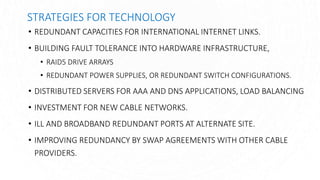 STRATEGIES FOR TECHNOLOGY
• REDUNDANT CAPACITIES FOR INTERNATIONAL INTERNET LINKS.
• BUILDING FAULT TOLERANCE INTO HARDWARE INFRASTRUCTURE,
• RAID5 DRIVE ARRAYS
• REDUNDANT POWER SUPPLIES, OR REDUNDANT SWITCH CONFIGURATIONS.
• DISTRIBUTED SERVERS FOR AAA AND DNS APPLICATIONS, LOAD BALANCING
• INVESTMENT FOR NEW CABLE NETWORKS.
• ILL AND BROADBAND REDUNDANT PORTS AT ALTERNATE SITE.
• IMPROVING REDUNDANCY BY SWAP AGREEMENTS WITH OTHER CABLE
PROVIDERS.
 