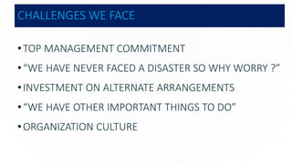CHALLENGES WE FACE
•TOP MANAGEMENT COMMITMENT
•“WE HAVE NEVER FACED A DISASTER SO WHY WORRY ?”
•INVESTMENT ON ALTERNATE ARRANGEMENTS
•“WE HAVE OTHER IMPORTANT THINGS TO DO”
•ORGANIZATION CULTURE
 