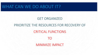 WHAT CAN WE DO ABOUT IT?
GET ORGANIZED
PRIORITIZE THE RESOURCES FOR RECOVERY OF
CRITICAL FUNCTIONS
TO
MINIMIZE IMPACT
 