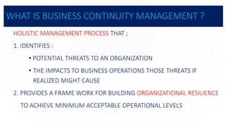 WHAT IS BUSINESS CONTINUITY MANAGEMENT ?
HOLISTIC MANAGEMENT PROCESS THAT ;
1. IDENTIFIES :
• POTENTIAL THREATS TO AN ORGANIZATION
• THE IMPACTS TO BUSINESS OPERATIONS THOSE THREATS IF
REALIZED MIGHT CAUSE
2. PROVIDES A FRAME WORK FOR BUILDING ORGANIZATIONAL RESILIENCE
TO ACHIEVE MINIMUM ACCEPTABLE OPERATIONAL LEVELS
 