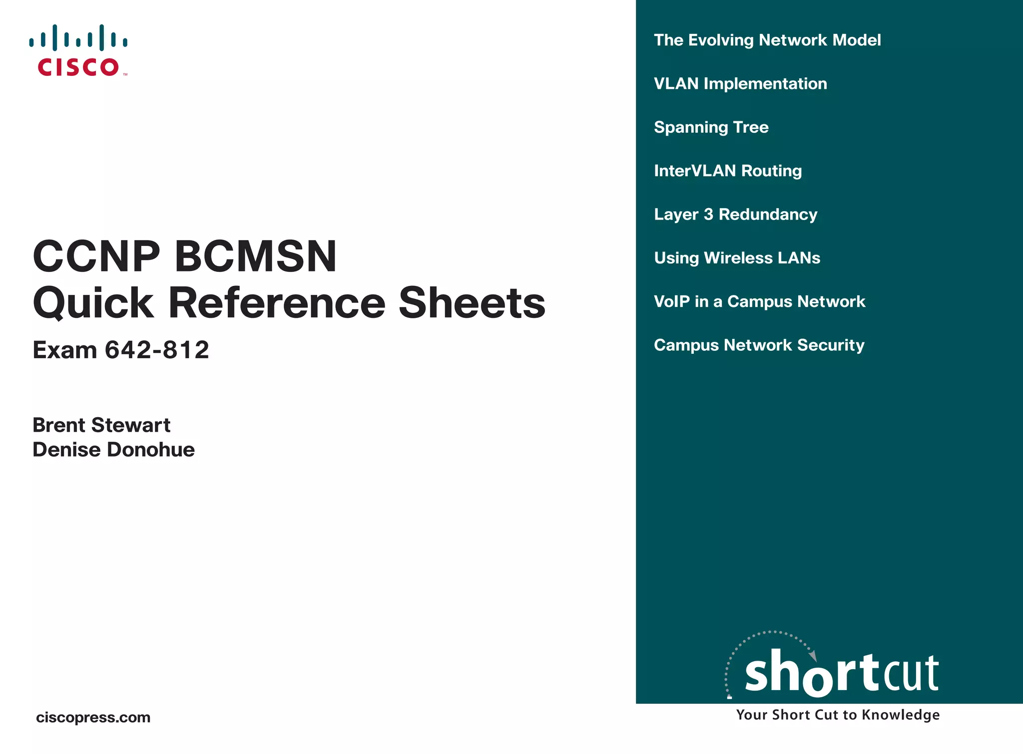 The Evolving Network Model

                         VLAN Implementation

                         Spanning Tree

                         InterVLAN Routing

                         Layer 3 Redundancy


CCNP BCMSN               Using Wireless LANs


Quick Reference Sheets   VoIP in a Campus Network


Exam 642-812             Campus Network Security



Brent Stewart
Denise Donohue




ciscopress.com
 