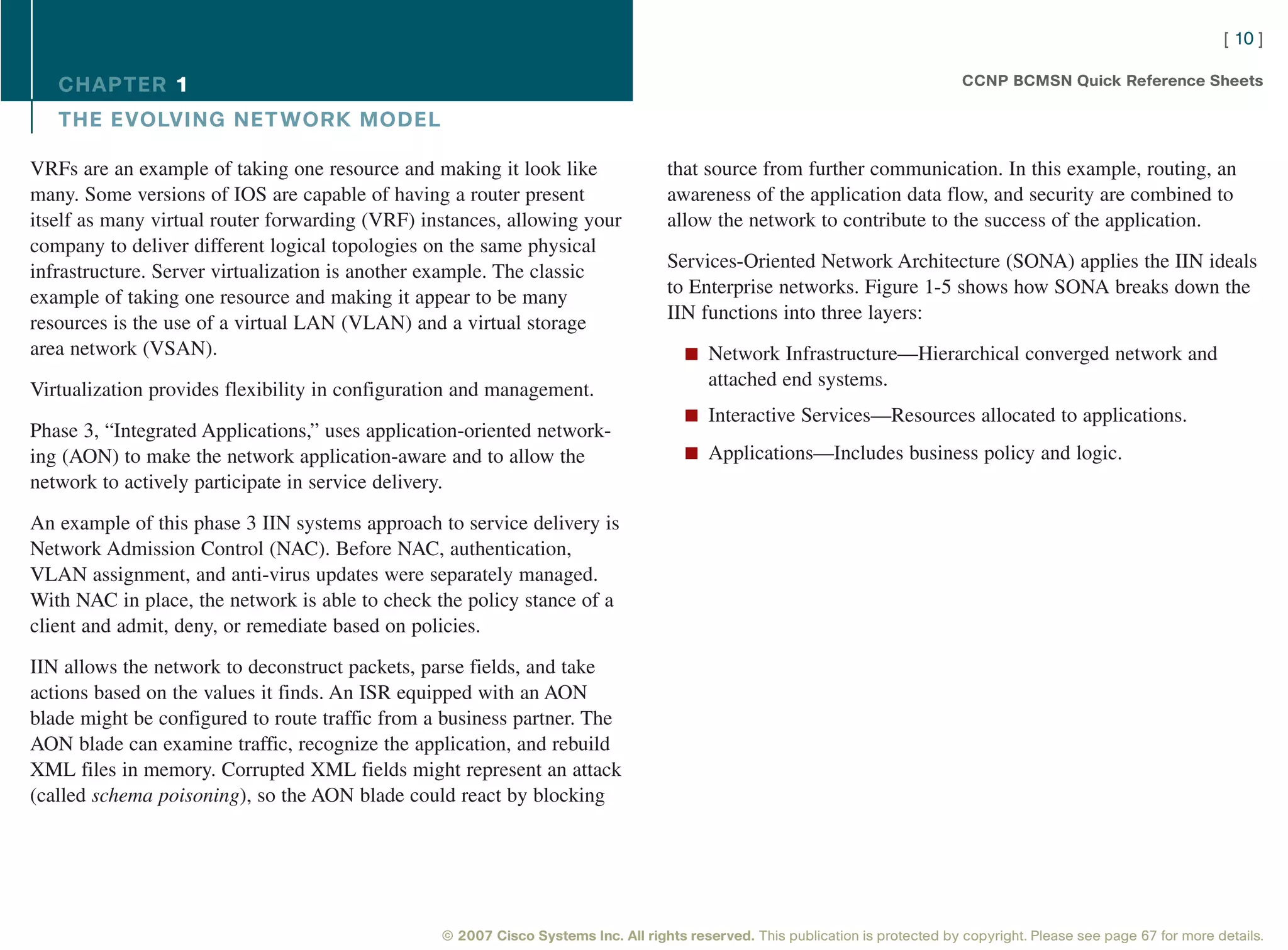[ 10 ]

   CHAPTER 1                                                                                                                     CCNP BCMSN Quick Reference Sheets

   THE EVOLVING NET WORK MODEL

VRFs are an example of taking one resource and making it look like                 that source from further communication. In this example, routing, an
many. Some versions of IOS are capable of having a router present                  awareness of the application data flow, and security are combined to
itself as many virtual router forwarding (VRF) instances, allowing your            allow the network to contribute to the success of the application.
company to deliver different logical topologies on the same physical
                                                                                   Services-Oriented Network Architecture (SONA) applies the IIN ideals
infrastructure. Server virtualization is another example. The classic
                                                                                   to Enterprise networks. Figure 1-5 shows how SONA breaks down the
example of taking one resource and making it appear to be many
                                                                                   IIN functions into three layers:
resources is the use of a virtual LAN (VLAN) and a virtual storage
area network (VSAN).                                                                  n Network Infrastructure—Hierarchical converged network and
                                                                                          attached end systems.
Virtualization provides flexibility in configuration and management.
                                                                                      n Interactive Services—Resources allocated to applications.
Phase 3, “Integrated Applications,” uses application-oriented network-
ing (AON) to make the network application-aware and to allow the                      n Applications—Includes business policy and logic.
network to actively participate in service delivery.

An example of this phase 3 IIN systems approach to service delivery is
Network Admission Control (NAC). Before NAC, authentication,
VLAN assignment, and anti-virus updates were separately managed.
With NAC in place, the network is able to check the policy stance of a
client and admit, deny, or remediate based on policies.

IIN allows the network to deconstruct packets, parse fields, and take
actions based on the values it finds. An ISR equipped with an AON
blade might be configured to route traffic from a business partner. The
AON blade can examine traffic, recognize the application, and rebuild
XML files in memory. Corrupted XML fields might represent an attack
(called schema poisoning), so the AON blade could react by blocking




                                                 © 2007 Cisco Systems Inc. All rights reserved. This publication is protected by copyright. Please see page 67 for more details.
 