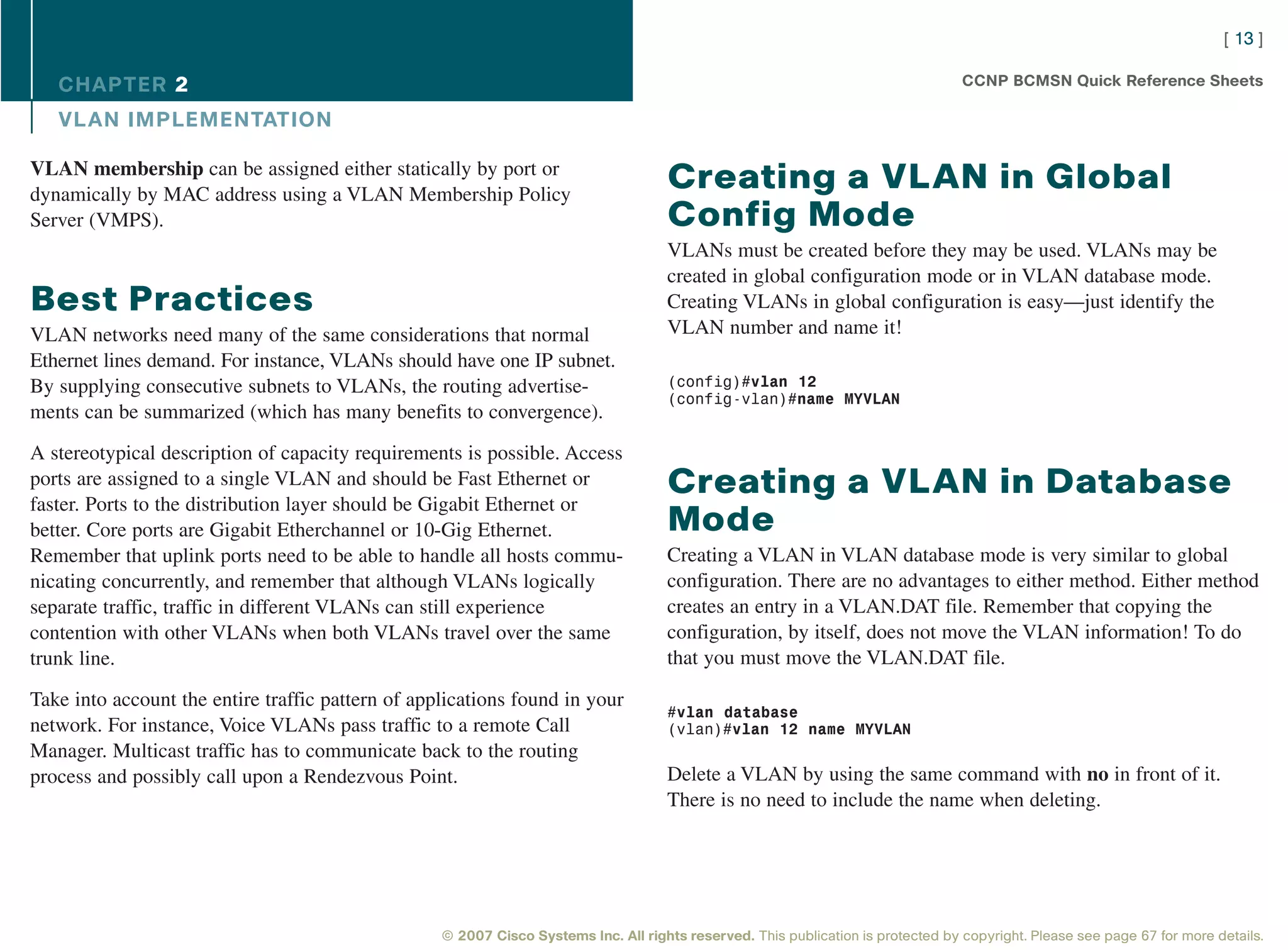 [ 13 ]

   CHAPTER 2                                                                                                                       CCNP BCMSN Quick Reference Sheets

   VL AN IMPLEMENTATION

VLAN membership can be assigned either statically by port or
dynamically by MAC address using a VLAN Membership Policy
                                                                                     Creating a VLAN in Global
Server (VMPS).                                                                       Config Mode
                                                                                     VLANs must be created before they may be used. VLANs may be
                                                                                     created in global configuration mode or in VLAN database mode.
Best Practices                                                                       Creating VLANs in global configuration is easy—just identify the
VLAN networks need many of the same considerations that normal                       VLAN number and name it!
Ethernet lines demand. For instance, VLANs should have one IP subnet.
By supplying consecutive subnets to VLANs, the routing advertise-                    (config)#vlan 12
                                                                                     (config-vlan)#name MYVLAN
ments can be summarized (which has many benefits to convergence).

A stereotypical description of capacity requirements is possible. Access
ports are assigned to a single VLAN and should be Fast Ethernet or                   Creating a VLAN in Database
faster. Ports to the distribution layer should be Gigabit Ethernet or
better. Core ports are Gigabit Etherchannel or 10-Gig Ethernet.                      Mode
Remember that uplink ports need to be able to handle all hosts commu-                Creating a VLAN in VLAN database mode is very similar to global
nicating concurrently, and remember that although VLANs logically                    configuration. There are no advantages to either method. Either method
separate traffic, traffic in different VLANs can still experience                    creates an entry in a VLAN.DAT file. Remember that copying the
contention with other VLANs when both VLANs travel over the same                     configuration, by itself, does not move the VLAN information! To do
trunk line.                                                                          that you must move the VLAN.DAT file.

Take into account the entire traffic pattern of applications found in your
                                                                                     #vlan database
network. For instance, Voice VLANs pass traffic to a remote Call                     (vlan)#vlan 12 name MYVLAN
Manager. Multicast traffic has to communicate back to the routing
process and possibly call upon a Rendezvous Point.                                   Delete a VLAN by using the same command with no in front of it.
                                                                                     There is no need to include the name when deleting.




                                                   © 2007 Cisco Systems Inc. All rights reserved. This publication is protected by copyright. Please see page 67 for more details.
 