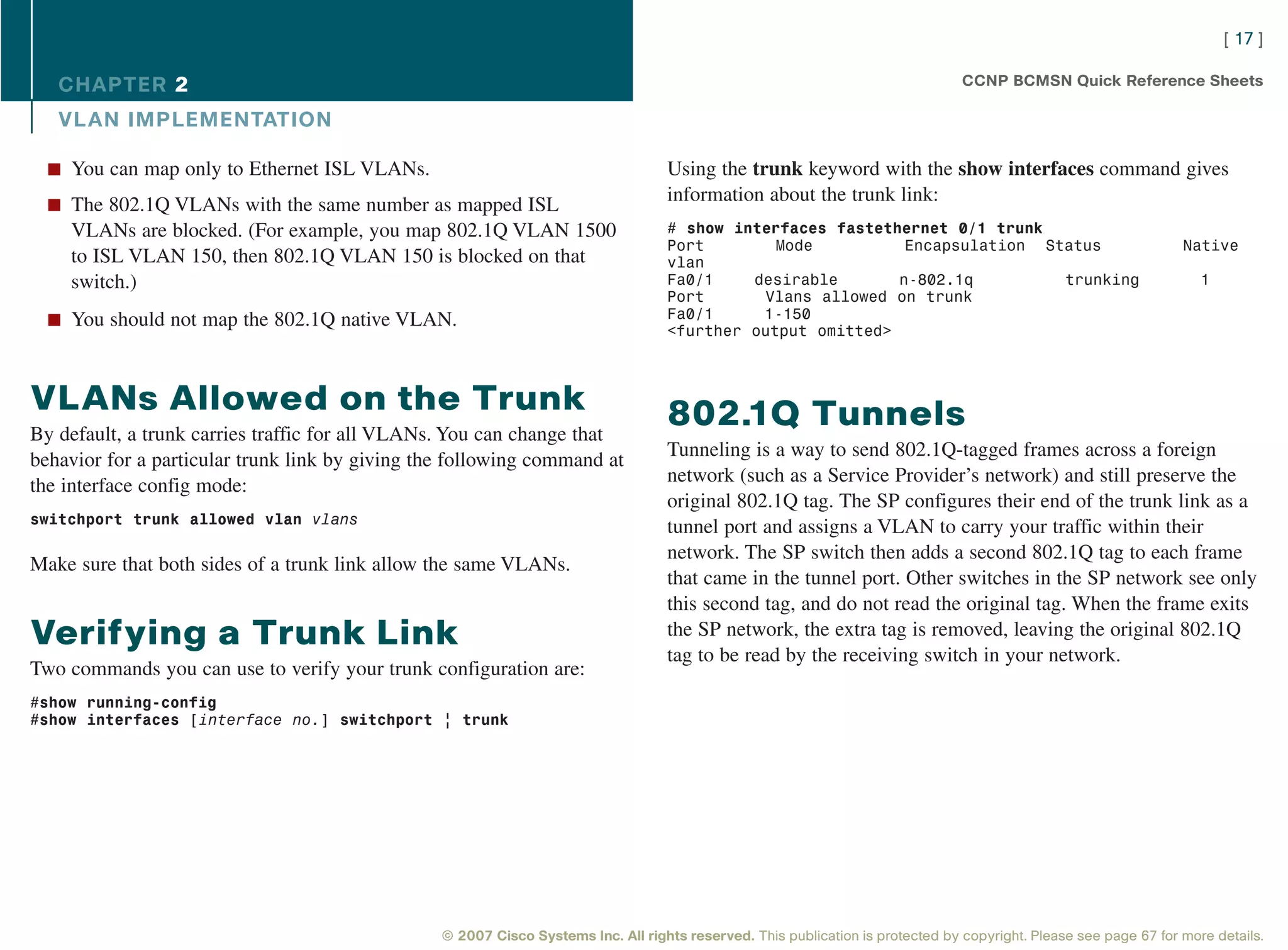 [ 17 ]

   CHAPTER 2                                                                                                                     CCNP BCMSN Quick Reference Sheets

   VL AN IMPLEMENTATION

  n You can map only to Ethernet ISL VLANs.                                        Using the trunk keyword with the show interfaces command gives
                                                                                   information about the trunk link:
  n The 802.1Q VLANs with the same number as mapped ISL
    VLANs are blocked. (For example, you map 802.1Q VLAN 1500                      # show interfaces fastethernet 0/1 trunk
                                                                                   Port        Mode          Encapsulation Status                                  Native
    to ISL VLAN 150, then 802.1Q VLAN 150 is blocked on that                       vlan
    switch.)                                                                       Fa0/1    desirable       n-802.1q         trunking                                 1
                                                                                   Port      Vlans allowed on trunk
  n You should not map the 802.1Q native VLAN.                                     Fa0/1     1-150
                                                                                   <further output omitted>



VLANs Allowed on the Trunk                                                         802.1Q Tunnels
By default, a trunk carries traffic for all VLANs. You can change that
                                                                                   Tunneling is a way to send 802.1Q-tagged frames across a foreign
behavior for a particular trunk link by giving the following command at
                                                                                   network (such as a Service Provider’s network) and still preserve the
the interface config mode:
                                                                                   original 802.1Q tag. The SP configures their end of the trunk link as a
switchport trunk allowed vlan vlans
                                                                                   tunnel port and assigns a VLAN to carry your traffic within their
                                                                                   network. The SP switch then adds a second 802.1Q tag to each frame
Make sure that both sides of a trunk link allow the same VLANs.
                                                                                   that came in the tunnel port. Other switches in the SP network see only
                                                                                   this second tag, and do not read the original tag. When the frame exits
Verifying a Trunk Link                                                             the SP network, the extra tag is removed, leaving the original 802.1Q
                                                                                   tag to be read by the receiving switch in your network.
Two commands you can use to verify your trunk configuration are:
#show running-config
#show interfaces [interface no.] switchport | trunk




                                                 © 2007 Cisco Systems Inc. All rights reserved. This publication is protected by copyright. Please see page 67 for more details.
 