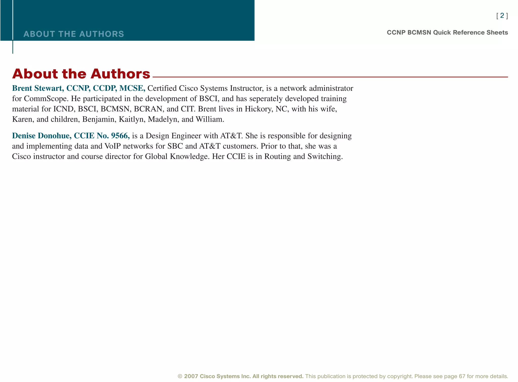 [2]

   ABOUT THE AUTHORS                                                                                                          CCNP BCMSN Quick Reference Sheets




About the Authors
Brent Stewart, CCNP, CCDP, MCSE, Certified Cisco Systems Instructor, is a network administrator
for CommScope. He participated in the development of BSCI, and has seperately developed training
material for ICND, BSCI, BCMSN, BCRAN, and CIT. Brent lives in Hickory, NC, with his wife,
Karen, and children, Benjamin, Kaitlyn, Madelyn, and William.

Denise Donohue, CCIE No. 9566, is a Design Engineer with AT&T. She is responsible for designing
and implementing data and VoIP networks for SBC and AT&T customers. Prior to that, she was a
Cisco instructor and course director for Global Knowledge. Her CCIE is in Routing and Switching.




                                              © 2007 Cisco Systems Inc. All rights reserved. This publication is protected by copyright. Please see page 67 for more details.
 