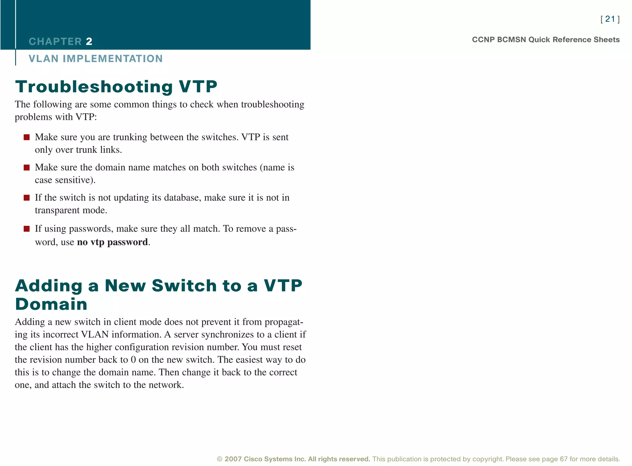 [ 21 ]

   CHAPTER 2                                                                                                                       CCNP BCMSN Quick Reference Sheets

   VL AN IMPLEMENTATION

Troubleshooting VTP
The following are some common things to check when troubleshooting
problems with VTP:

  n Make sure you are trunking between the switches. VTP is sent
    only over trunk links.
  n Make sure the domain name matches on both switches (name is
    case sensitive).
  n If the switch is not updating its database, make sure it is not in
    transparent mode.
  n If using passwords, make sure they all match. To remove a pass-
    word, use no vtp password.



Adding a New Switch to a VTP
Domain
Adding a new switch in client mode does not prevent it from propagat-
ing its incorrect VLAN information. A server synchronizes to a client if
the client has the higher configuration revision number. You must reset
the revision number back to 0 on the new switch. The easiest way to do
this is to change the domain name. Then change it back to the correct
one, and attach the switch to the network.




                                                   © 2007 Cisco Systems Inc. All rights reserved. This publication is protected by copyright. Please see page 67 for more details.
 