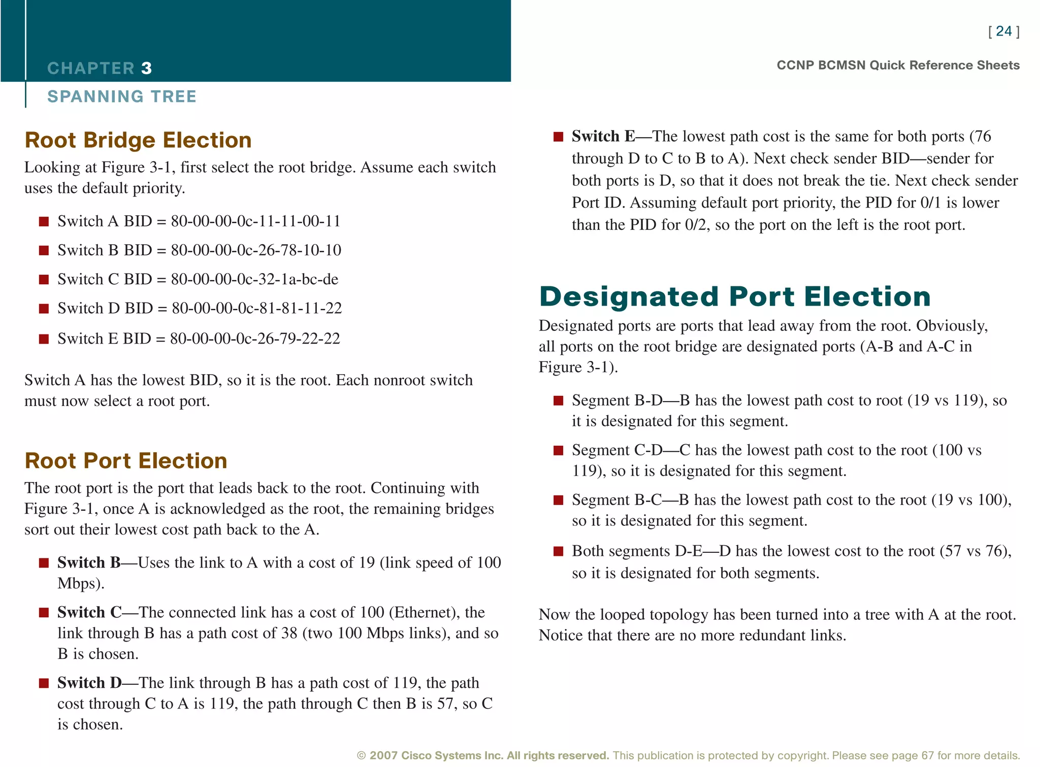 [ 24 ]

   CHAPTER 3                                                                                                                     CCNP BCMSN Quick Reference Sheets

   SPANNING TREE

Root Bridge Election                                                                  n Switch E—The lowest path cost is the same for both ports (76
                                                                                          through D to C to B to A). Next check sender BID—sender for
Looking at Figure 3-1, first select the root bridge. Assume each switch
uses the default priority.                                                                both ports is D, so that it does not break the tie. Next check sender
                                                                                          Port ID. Assuming default port priority, the PID for 0/1 is lower
  n Switch A BID = 80-00-00-0c-11-11-00-11                                                than the PID for 0/2, so the port on the left is the root port.
  n Switch B BID = 80-00-00-0c-26-78-10-10

  n Switch C BID = 80-00-00-0c-32-1a-bc-de

  n Switch D BID = 80-00-00-0c-81-81-11-22
                                                                                   Designated Port Election
                                                                                   Designated ports are ports that lead away from the root. Obviously,
  n Switch E BID = 80-00-00-0c-26-79-22-22
                                                                                   all ports on the root bridge are designated ports (A-B and A-C in
                                                                                   Figure 3-1).
Switch A has the lowest BID, so it is the root. Each nonroot switch
must now select a root port.                                                          n Segment B-D—B has the lowest path cost to root (19 vs 119), so
                                                                                          it is designated for this segment.
                                                                                      n Segment C-D—C has the lowest path cost to the root (100 vs
Root Port Election                                                                        119), so it is designated for this segment.
The root port is the port that leads back to the root. Continuing with
                                                                                      n Segment B-C—B has the lowest path cost to the root (19 vs 100),
Figure 3-1, once A is acknowledged as the root, the remaining bridges
                                                                                          so it is designated for this segment.
sort out their lowest cost path back to the A.
                                                                                      n Both segments D-E—D has the lowest cost to the root (57 vs 76),
  n Switch B—Uses the link to A with a cost of 19 (link speed of 100
                                                                                          so it is designated for both segments.
    Mbps).
  n Switch C—The connected link has a cost of 100 (Ethernet), the                  Now the looped topology has been turned into a tree with A at the root.
    link through B has a path cost of 38 (two 100 Mbps links), and so              Notice that there are no more redundant links.
    B is chosen.
  n Switch D—The link through B has a path cost of 119, the path
    cost through C to A is 119, the path through C then B is 57, so C
    is chosen.
                                                 © 2007 Cisco Systems Inc. All rights reserved. This publication is protected by copyright. Please see page 67 for more details.
 