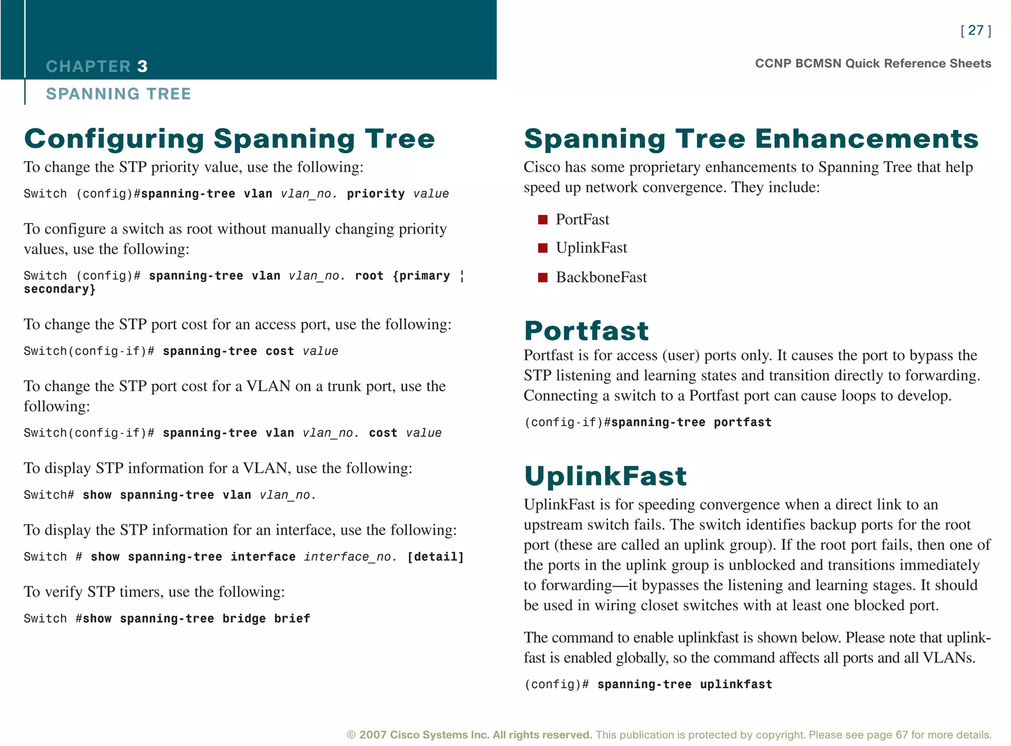 [ 27 ]

   CHAPTER 3                                                                                                                     CCNP BCMSN Quick Reference Sheets

   SPANNING TREE

Configuring Spanning Tree                                                          Spanning Tree Enhancements
To change the STP priority value, use the following:                               Cisco has some proprietary enhancements to Spanning Tree that help
Switch (config)#spanning-tree vlan vlan_no. priority value                         speed up network convergence. They include:

                                                                                      n PortFast
To configure a switch as root without manually changing priority
values, use the following:                                                            n UplinkFast

Switch (config)# spanning-tree vlan vlan_no. root {primary |                          n BackboneFast
secondary}


To change the STP port cost for an access port, use the following:
                                                                                   Portfast
Switch(config-if)# spanning-tree cost value                                        Portfast is for access (user) ports only. It causes the port to bypass the
                                                                                   STP listening and learning states and transition directly to forwarding.
To change the STP port cost for a VLAN on a trunk port, use the
                                                                                   Connecting a switch to a Portfast port can cause loops to develop.
following:
                                                                                   (config-if)#spanning-tree portfast
Switch(config-if)# spanning-tree vlan vlan_no. cost value


To display STP information for a VLAN, use the following:
                                                                                   UplinkFast
Switch# show spanning-tree vlan vlan_no.
                                                                                   UplinkFast is for speeding convergence when a direct link to an
To display the STP information for an interface, use the following:                upstream switch fails. The switch identifies backup ports for the root
                                                                                   port (these are called an uplink group). If the root port fails, then one of
Switch # show spanning-tree interface interface_no. [detail]
                                                                                   the ports in the uplink group is unblocked and transitions immediately
To verify STP timers, use the following:                                           to forwarding—it bypasses the listening and learning stages. It should
                                                                                   be used in wiring closet switches with at least one blocked port.
Switch #show spanning-tree bridge brief
                                                                                   The command to enable uplinkfast is shown below. Please note that uplink-
                                                                                   fast is enabled globally, so the command affects all ports and all VLANs.
                                                                                   (config)# spanning-tree uplinkfast



                                                 © 2007 Cisco Systems Inc. All rights reserved. This publication is protected by copyright. Please see page 67 for more details.
 