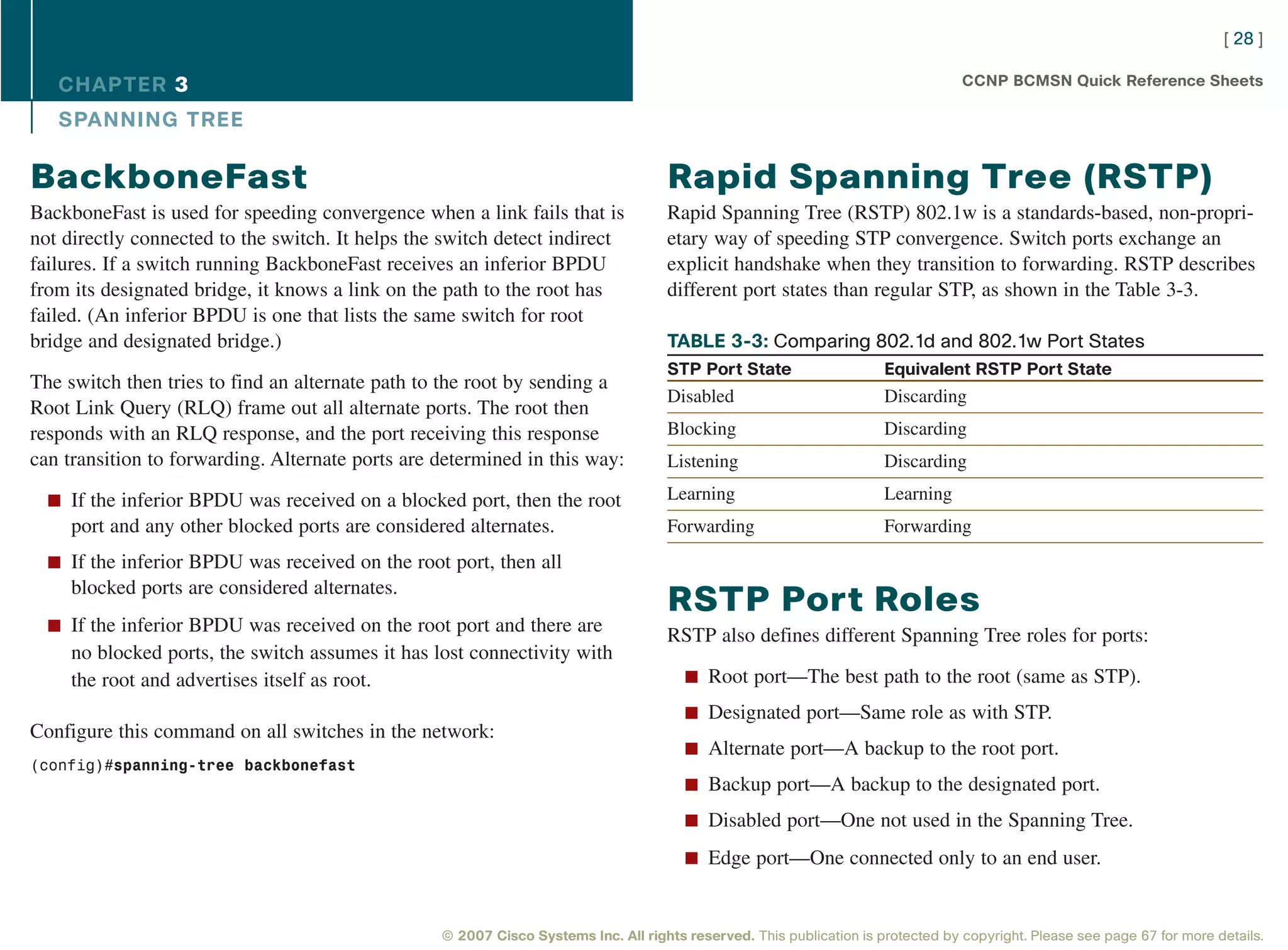 [ 28 ]

   CHAPTER 3                                                                                                                      CCNP BCMSN Quick Reference Sheets

   SPANNING TREE

BackboneFast                                                                        Rapid Spanning Tree (RSTP)
BackboneFast is used for speeding convergence when a link fails that is             Rapid Spanning Tree (RSTP) 802.1w is a standards-based, non-propri-
not directly connected to the switch. It helps the switch detect indirect           etary way of speeding STP convergence. Switch ports exchange an
failures. If a switch running BackboneFast receives an inferior BPDU                explicit handshake when they transition to forwarding. RSTP describes
from its designated bridge, it knows a link on the path to the root has             different port states than regular STP, as shown in the Table 3-3.
failed. (An inferior BPDU is one that lists the same switch for root
bridge and designated bridge.)                                                      TABLE 3-3: Comparing 802.1d and 802.1w Port States
                                                                                    STP Port State                    Equivalent RSTP Port State
The switch then tries to find an alternate path to the root by sending a
                                                                                    Disabled                          Discarding
Root Link Query (RLQ) frame out all alternate ports. The root then
responds with an RLQ response, and the port receiving this response                 Blocking                          Discarding
can transition to forwarding. Alternate ports are determined in this way:           Listening                         Discarding

  n If the inferior BPDU was received on a blocked port, then the root              Learning                          Learning
     port and any other blocked ports are considered alternates.                    Forwarding                        Forwarding
  n If the inferior BPDU was received on the root port, then all
     blocked ports are considered alternates.
                                                                                    RSTP Port Roles
  n If the inferior BPDU was received on the root port and there are
                                                                                    RSTP also defines different Spanning Tree roles for ports:
     no blocked ports, the switch assumes it has lost connectivity with
     the root and advertises itself as root.                                           n Root port—The best path to the root (same as STP).

                                                                                       n Designated port—Same role as with STP.
Configure this command on all switches in the network:
                                                                                       n Alternate port—A backup to the root port.
(config)#spanning-tree backbonefast
                                                                                       n Backup port—A backup to the designated port.

                                                                                       n Disabled port—One not used in the Spanning Tree.

                                                                                       n Edge port—One connected only to an end user.



                                                  © 2007 Cisco Systems Inc. All rights reserved. This publication is protected by copyright. Please see page 67 for more details.
 