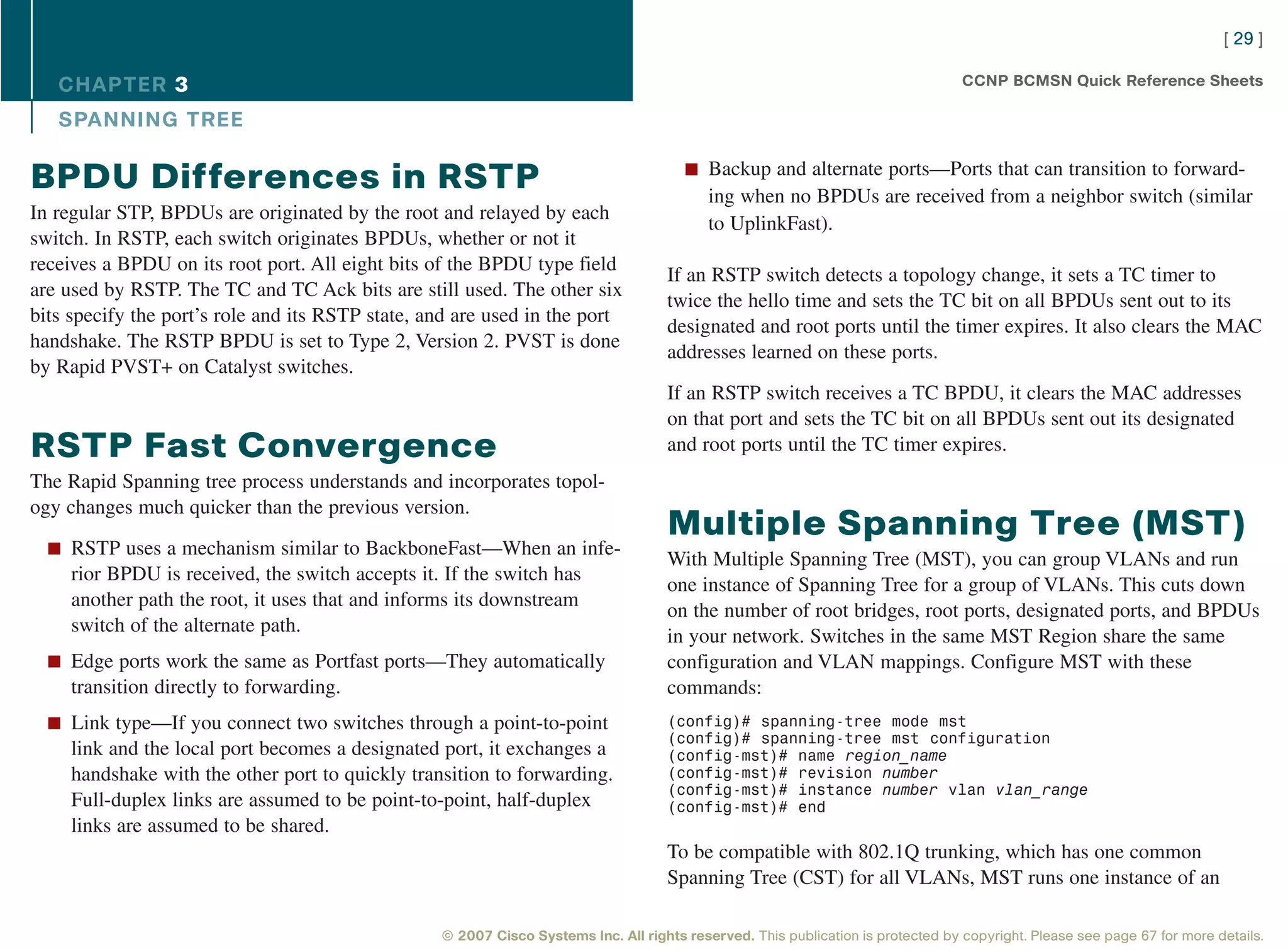 [ 29 ]

   CHAPTER 3                                                                                                                      CCNP BCMSN Quick Reference Sheets

   SPANNING TREE

                                                                                       n Backup and alternate ports—Ports that can transition to forward-
BPDU Differences in RSTP                                                                   ing when no BPDUs are received from a neighbor switch (similar
In regular STP, BPDUs are originated by the root and relayed by each
                                                                                           to UplinkFast).
switch. In RSTP, each switch originates BPDUs, whether or not it
receives a BPDU on its root port. All eight bits of the BPDU type field
                                                                                    If an RSTP switch detects a topology change, it sets a TC timer to
are used by RSTP. The TC and TC Ack bits are still used. The other six
                                                                                    twice the hello time and sets the TC bit on all BPDUs sent out to its
bits specify the port’s role and its RSTP state, and are used in the port
                                                                                    designated and root ports until the timer expires. It also clears the MAC
handshake. The RSTP BPDU is set to Type 2, Version 2. PVST is done
                                                                                    addresses learned on these ports.
by Rapid PVST+ on Catalyst switches.
                                                                                    If an RSTP switch receives a TC BPDU, it clears the MAC addresses
                                                                                    on that port and sets the TC bit on all BPDUs sent out its designated
RSTP Fast Convergence                                                               and root ports until the TC timer expires.
The Rapid Spanning tree process understands and incorporates topol-
ogy changes much quicker than the previous version.
                                                                                    Multiple Spanning Tree (MST)
  n RSTP uses a mechanism similar to BackboneFast—When an infe-
                                                                                    With Multiple Spanning Tree (MST), you can group VLANs and run
     rior BPDU is received, the switch accepts it. If the switch has
                                                                                    one instance of Spanning Tree for a group of VLANs. This cuts down
     another path the root, it uses that and informs its downstream
                                                                                    on the number of root bridges, root ports, designated ports, and BPDUs
     switch of the alternate path.
                                                                                    in your network. Switches in the same MST Region share the same
  n Edge ports work the same as Portfast ports—They automatically                   configuration and VLAN mappings. Configure MST with these
     transition directly to forwarding.                                             commands:
  n Link type—If you connect two switches through a point-to-point                  (config)# spanning-tree mode mst
                                                                                    (config)# spanning-tree mst configuration
     link and the local port becomes a designated port, it exchanges a              (config-mst)# name region_name
     handshake with the other port to quickly transition to forwarding.             (config-mst)# revision number
                                                                                    (config-mst)# instance number vlan vlan_range
     Full-duplex links are assumed to be point-to-point, half-duplex                (config-mst)# end
     links are assumed to be shared.
                                                                                    To be compatible with 802.1Q trunking, which has one common
                                                                                    Spanning Tree (CST) for all VLANs, MST runs one instance of an

                                                  © 2007 Cisco Systems Inc. All rights reserved. This publication is protected by copyright. Please see page 67 for more details.
 