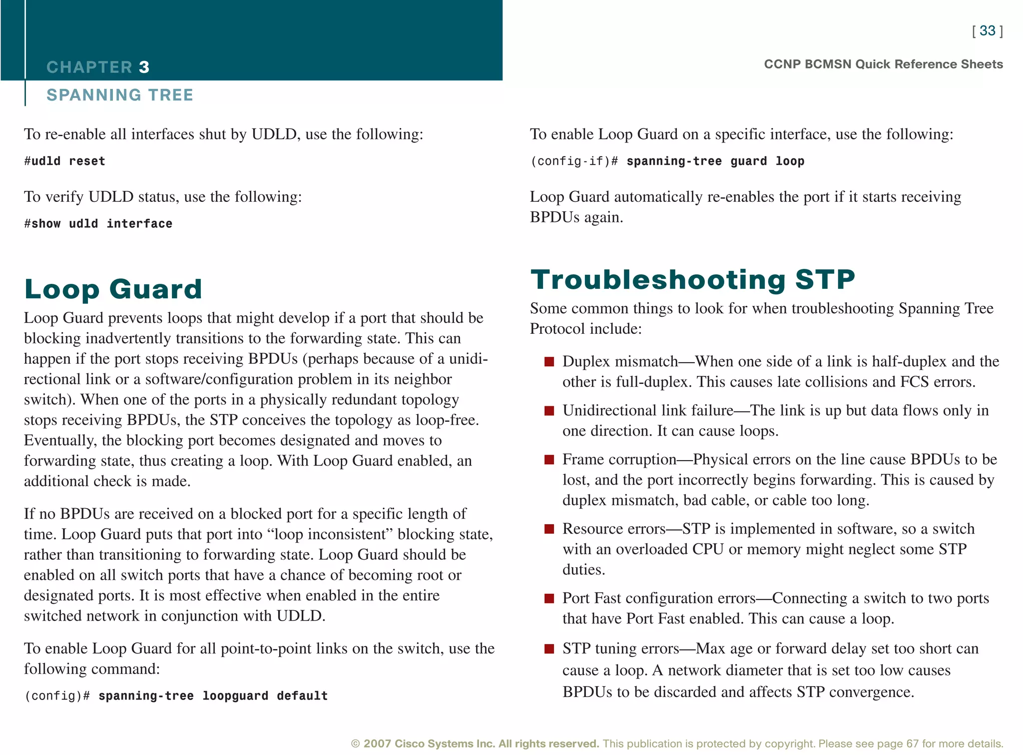 [ 33 ]

   CHAPTER 3                                                                                                                      CCNP BCMSN Quick Reference Sheets

   SPANNING TREE

To re-enable all interfaces shut by UDLD, use the following:                        To enable Loop Guard on a specific interface, use the following:
#udld reset                                                                         (config-if)# spanning-tree guard loop


To verify UDLD status, use the following:                                           Loop Guard automatically re-enables the port if it starts receiving
#show udld interface                                                                BPDUs again.



Loop Guard                                                                          Troubleshooting STP
                                                                                    Some common things to look for when troubleshooting Spanning Tree
Loop Guard prevents loops that might develop if a port that should be
                                                                                    Protocol include:
blocking inadvertently transitions to the forwarding state. This can
happen if the port stops receiving BPDUs (perhaps because of a unidi-                  n Duplex mismatch—When one side of a link is half-duplex and the
rectional link or a software/configuration problem in its neighbor                         other is full-duplex. This causes late collisions and FCS errors.
switch). When one of the ports in a physically redundant topology
                                                                                       n Unidirectional link failure—The link is up but data flows only in
stops receiving BPDUs, the STP conceives the topology as loop-free.
                                                                                           one direction. It can cause loops.
Eventually, the blocking port becomes designated and moves to
forwarding state, thus creating a loop. With Loop Guard enabled, an                    n Frame corruption—Physical errors on the line cause BPDUs to be
additional check is made.                                                                  lost, and the port incorrectly begins forwarding. This is caused by
                                                                                           duplex mismatch, bad cable, or cable too long.
If no BPDUs are received on a blocked port for a specific length of
time. Loop Guard puts that port into “loop inconsistent” blocking state,               n Resource errors—STP is implemented in software, so a switch
rather than transitioning to forwarding state. Loop Guard should be                        with an overloaded CPU or memory might neglect some STP
enabled on all switch ports that have a chance of becoming root or                         duties.
designated ports. It is most effective when enabled in the entire                      n Port Fast configuration errors—Connecting a switch to two ports
switched network in conjunction with UDLD.                                                 that have Port Fast enabled. This can cause a loop.
To enable Loop Guard for all point-to-point links on the switch, use the               n STP tuning errors—Max age or forward delay set too short can
following command:                                                                         cause a loop. A network diameter that is set too low causes
(config)# spanning-tree loopguard default                                                  BPDUs to be discarded and affects STP convergence.


                                                  © 2007 Cisco Systems Inc. All rights reserved. This publication is protected by copyright. Please see page 67 for more details.
 