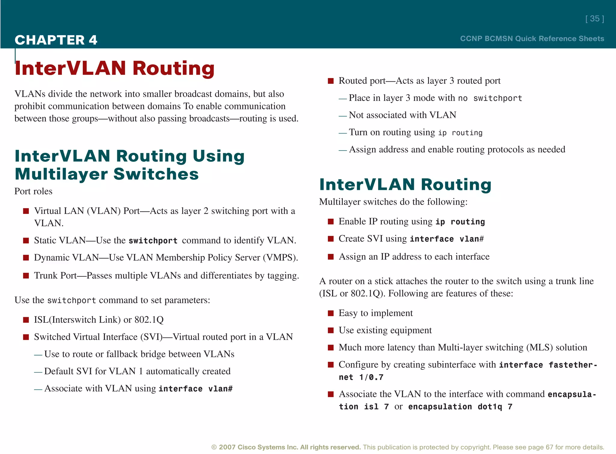 [ 35 ]

CHAPTER 4                                                                                                                       CCNP BCMSN Quick Reference Sheets



InterVLAN Routing                                                                    n Routed port—Acts as layer 3 routed port
VLANs divide the network into smaller broadcast domains, but also                        — Place in layer 3 mode with no switchport
prohibit communication between domains To enable communication
between those groups—without also passing broadcasts—routing is used.                    — Not associated with VLAN

                                                                                         — Turn on routing using ip routing

                                                                                         — Assign address and enable routing protocols as needed
InterVLAN Routing Using
Multilayer Switches
Port roles                                                                        InterVLAN Routing
                                                                                  Multilayer switches do the following:
  n Virtual LAN (VLAN) Port—Acts as layer 2 switching port with a
     VLAN.                                                                           n Enable IP routing using ip routing

  n Static VLAN—Use the switchport command to identify VLAN.                         n Create SVI using interface vlan#

  n Dynamic VLAN—Use VLAN Membership Policy Server (VMPS).                           n Assign an IP address to each interface

  n Trunk Port—Passes multiple VLANs and differentiates by tagging.
                                                                                  A router on a stick attaches the router to the switch using a trunk line
                                                                                  (ISL or 802.1Q). Following are features of these:
Use the switchport command to set parameters:
                                                                                     n Easy to implement
  n ISL(Interswitch Link) or 802.1Q
                                                                                     n Use existing equipment
  n Switched Virtual Interface (SVI)—Virtual routed port in a VLAN
                                                                                     n Much more latency than Multi-layer switching (MLS) solution
     — Use to route or fallback bridge between VLANs
                                                                                     n Configure by creating subinterface with interface fastether-
     — Default SVI for VLAN 1 automatically created
                                                                                       net 1/0.7
     — Associate with VLAN using interface vlan#
                                                                                     n Associate the VLAN to the interface with command encapsula-
                                                                                       tion isl 7 or encapsulation dot1q 7



                                                © 2007 Cisco Systems Inc. All rights reserved. This publication is protected by copyright. Please see page 67 for more details.
 