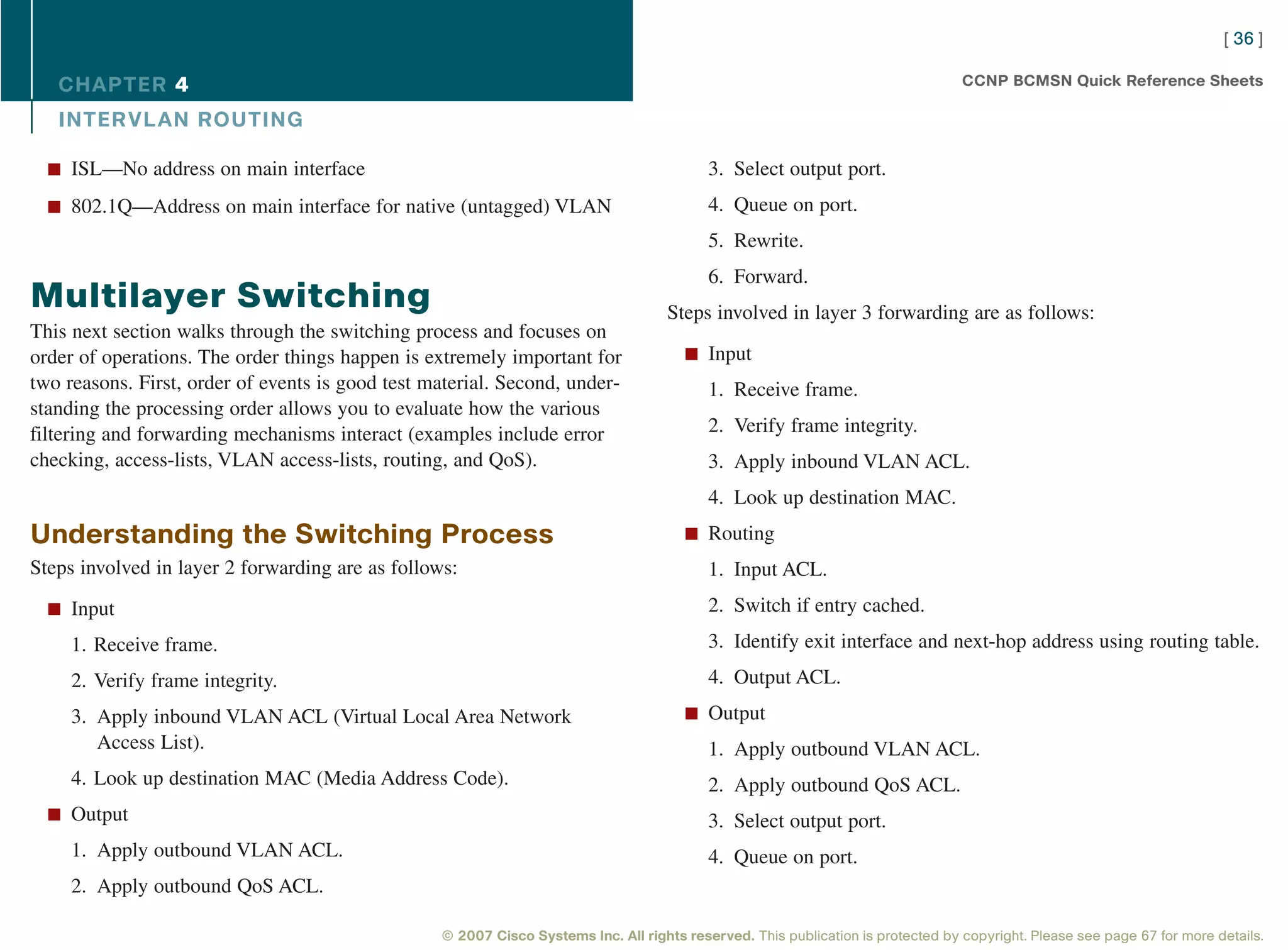 [ 36 ]

   CHAPTER 4                                                                                                                      CCNP BCMSN Quick Reference Sheets

   INTER VL AN ROUTING

  n ISL—No address on main interface                                                       3. Select output port.
  n 802.1Q—Address on main interface for native (untagged) VLAN                            4. Queue on port.
                                                                                           5. Rewrite.
                                                                                           6. Forward.
Multilayer Switching                                                                Steps involved in layer 3 forwarding are as follows:
This next section walks through the switching process and focuses on
order of operations. The order things happen is extremely important for                n Input
two reasons. First, order of events is good test material. Second, under-                  1. Receive frame.
standing the processing order allows you to evaluate how the various
filtering and forwarding mechanisms interact (examples include error                       2. Verify frame integrity.
checking, access-lists, VLAN access-lists, routing, and QoS).                              3. Apply inbound VLAN ACL.
                                                                                           4. Look up destination MAC.
Understanding the Switching Process                                                    n Routing

Steps involved in layer 2 forwarding are as follows:                                       1. Input ACL.
  n Input                                                                                  2. Switch if entry cached.
     1. Receive frame.                                                                     3. Identify exit interface and next-hop address using routing table.
     2. Verify frame integrity.                                                            4. Output ACL.
     3. Apply inbound VLAN ACL (Virtual Local Area Network                             n Output
        Access List).                                                                      1. Apply outbound VLAN ACL.
     4. Look up destination MAC (Media Address Code).                                      2. Apply outbound QoS ACL.
  n Output                                                                                 3. Select output port.
     1. Apply outbound VLAN ACL.                                                           4. Queue on port.
     2. Apply outbound QoS ACL.

                                                  © 2007 Cisco Systems Inc. All rights reserved. This publication is protected by copyright. Please see page 67 for more details.
 