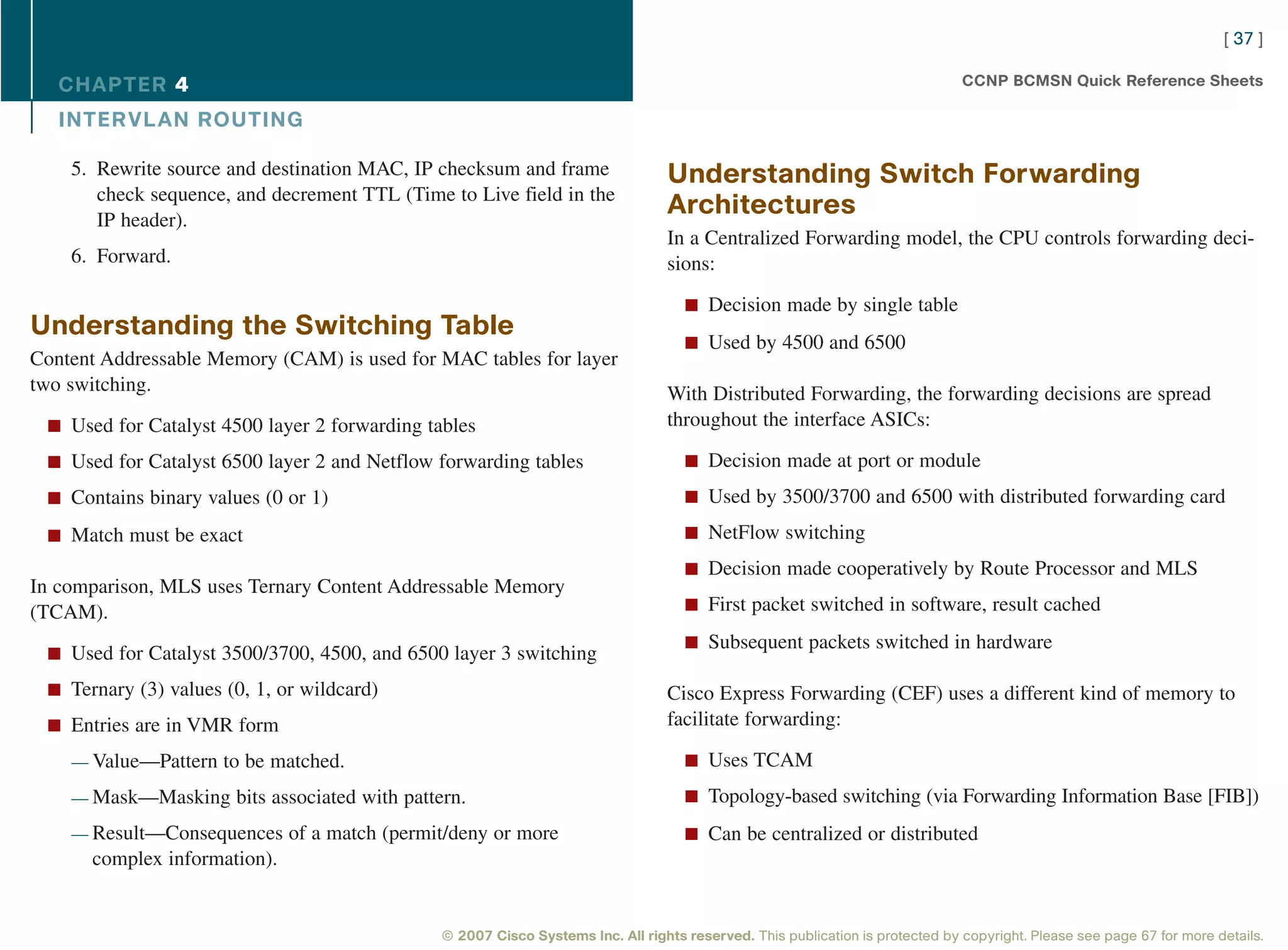 [ 37 ]

   CHAPTER 4                                                                                                                  CCNP BCMSN Quick Reference Sheets

   INTER VL AN ROUTING

    5. Rewrite source and destination MAC, IP checksum and frame                Understanding Switch Forwarding
       check sequence, and decrement TTL (Time to Live field in the
       IP header).
                                                                                Architectures
                                                                                In a Centralized Forwarding model, the CPU controls forwarding deci-
    6. Forward.                                                                 sions:

                                                                                   n Decision made by single table
Understanding the Switching Table
                                                                                   n Used by 4500 and 6500
Content Addressable Memory (CAM) is used for MAC tables for layer
two switching.                                                                  With Distributed Forwarding, the forwarding decisions are spread
 n Used for Catalyst 4500 layer 2 forwarding tables                             throughout the interface ASICs:

 n Used for Catalyst 6500 layer 2 and Netflow forwarding tables                    n Decision made at port or module

 n Contains binary values (0 or 1)                                                 n Used by 3500/3700 and 6500 with distributed forwarding card

 n Match must be exact                                                             n NetFlow switching

                                                                                   n Decision made cooperatively by Route Processor and MLS
In comparison, MLS uses Ternary Content Addressable Memory
(TCAM).                                                                            n First packet switched in software, result cached

                                                                                   n Subsequent packets switched in hardware
 n Used for Catalyst 3500/3700, 4500, and 6500 layer 3 switching

 n Ternary (3) values (0, 1, or wildcard)                                       Cisco Express Forwarding (CEF) uses a different kind of memory to
 n Entries are in VMR form                                                      facilitate forwarding:

    — Value—Pattern to be matched.                                                 n Uses TCAM

    — Mask—Masking bits associated with pattern.                                   n Topology-based switching (via Forwarding Information Base [FIB])

    — Result—Consequences of a match (permit/deny or more                          n Can be centralized or distributed
      complex information).


                                              © 2007 Cisco Systems Inc. All rights reserved. This publication is protected by copyright. Please see page 67 for more details.
 
