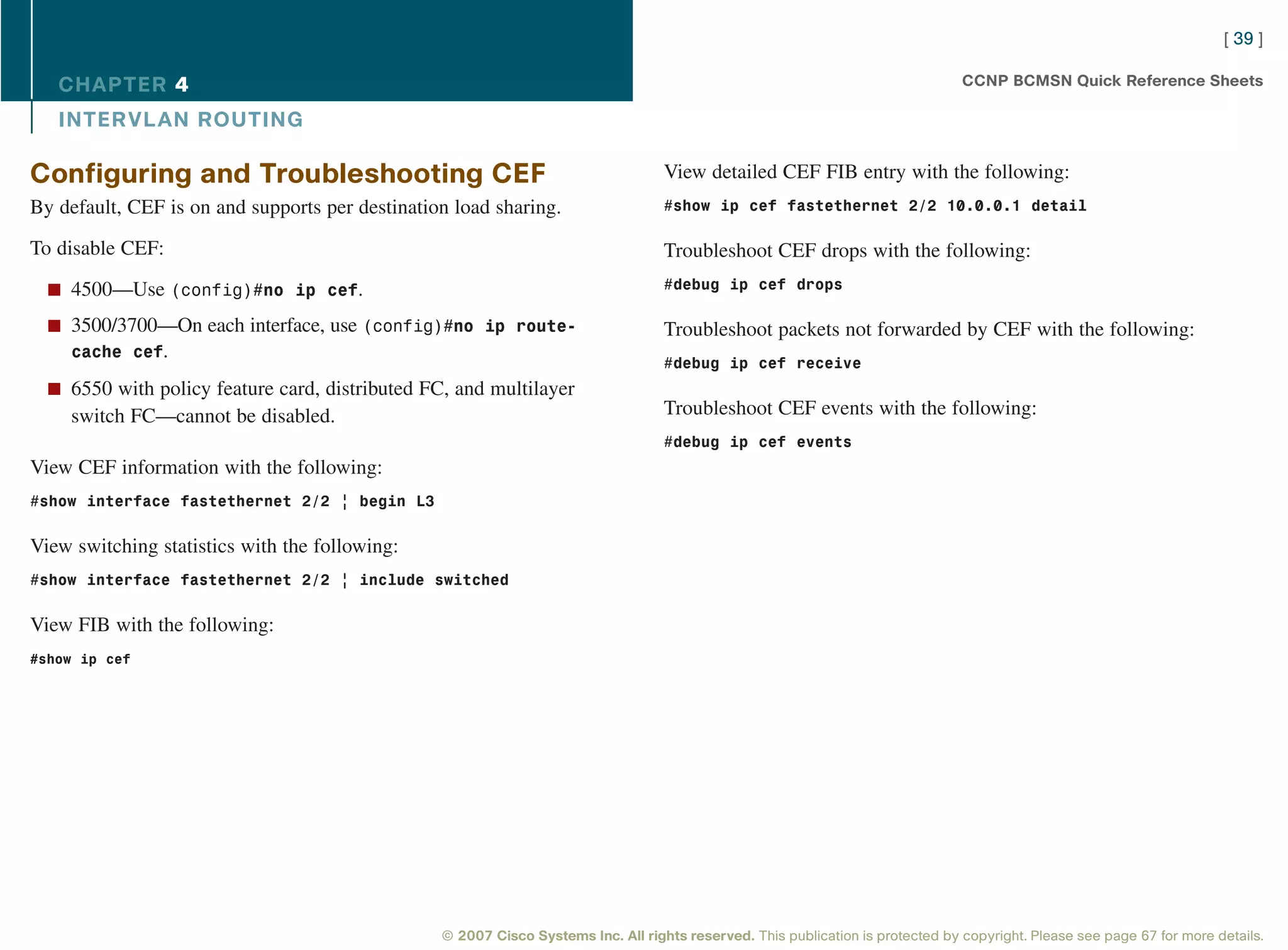 [ 39 ]

   CHAPTER 4                                                                                                                     CCNP BCMSN Quick Reference Sheets

   INTER VL AN ROUTING

Configuring and Troubleshooting CEF                                                View detailed CEF FIB entry with the following:
By default, CEF is on and supports per destination load sharing.                   #show ip cef fastethernet 2/2 10.0.0.1 detail

To disable CEF:                                                                    Troubleshoot CEF drops with the following:
  n 4500—Use (config)#no ip cef.                                                   #debug ip cef drops

  n 3500/3700—On each interface, use (config)#no ip route-                         Troubleshoot packets not forwarded by CEF with the following:
    cache cef.
                                                                                   #debug ip cef receive
  n 6550 with policy feature card, distributed FC, and multilayer
     switch FC—cannot be disabled.                                                 Troubleshoot CEF events with the following:
                                                                                   #debug ip cef events
View CEF information with the following:
#show interface fastethernet 2/2 | begin L3


View switching statistics with the following:
#show interface fastethernet 2/2 | include switched


View FIB with the following:
#show ip cef




                                                 © 2007 Cisco Systems Inc. All rights reserved. This publication is protected by copyright. Please see page 67 for more details.
 
