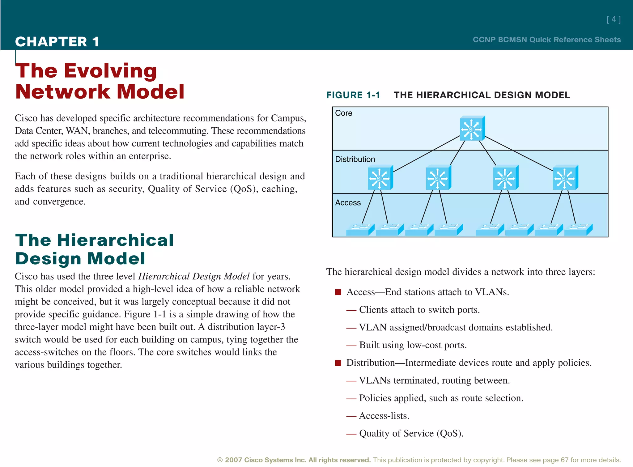 [4]

CHAPTER 1                                                                                                                        CCNP BCMSN Quick Reference Sheets



The Evolving
Network Model                                                                      FIGURE 1-1             THE HIERARCHICAL DESIGN MODEL
                                                                                      Core
Cisco has developed specific architecture recommendations for Campus,
Data Center, WAN, branches, and telecommuting. These recommendations                                                            Si

add specific ideas about how current technologies and capabilities match
the network roles within an enterprise.                                               Distribution

Each of these designs builds on a traditional hierarchical design and                                Si              Si                   Si                 Si

adds features such as security, Quality of Service (QoS), caching,
and convergence.                                                                      Access




The Hierarchical
Design Model
Cisco has used the three level Hierarchical Design Model for years.                The hierarchical design model divides a network into three layers:
This older model provided a high-level idea of how a reliable network                 n Access—End stations attach to VLANs.
might be conceived, but it was largely conceptual because it did not
provide specific guidance. Figure 1-1 is a simple drawing of how the                     — Clients attach to switch ports.
three-layer model might have been built out. A distribution layer-3                      — VLAN assigned/broadcast domains established.
switch would be used for each building on campus, tying together the
                                                                                         — Built using low-cost ports.
access-switches on the floors. The core switches would links the
various buildings together.                                                           n Distribution—Intermediate devices route and apply policies.

                                                                                         — VLANs terminated, routing between.
                                                                                         — Policies applied, such as route selection.
                                                                                         — Access-lists.
                                                                                         — Quality of Service (QoS).

                                                 © 2007 Cisco Systems Inc. All rights reserved. This publication is protected by copyright. Please see page 67 for more details.
 
