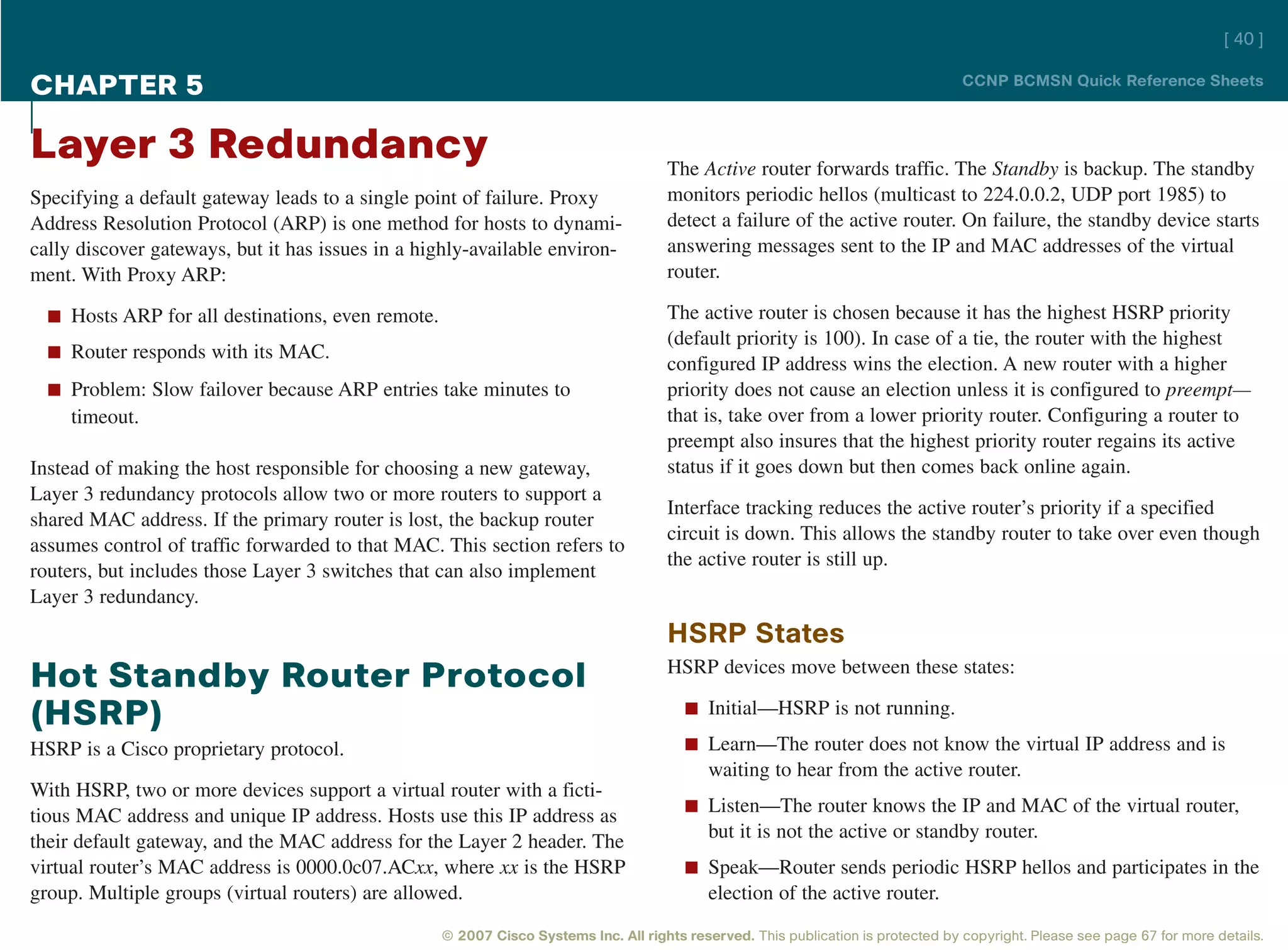 [ 40 ]

CHAPTER 5                                                                                                                          CCNP BCMSN Quick Reference Sheets



Layer 3 Redundancy                                                                   The Active router forwards traffic. The Standby is backup. The standby
Specifying a default gateway leads to a single point of failure. Proxy               monitors periodic hellos (multicast to 224.0.0.2, UDP port 1985) to
Address Resolution Protocol (ARP) is one method for hosts to dynami-                 detect a failure of the active router. On failure, the standby device starts
cally discover gateways, but it has issues in a highly-available environ-            answering messages sent to the IP and MAC addresses of the virtual
ment. With Proxy ARP:                                                                router.

  n Hosts ARP for all destinations, even remote.                                     The active router is chosen because it has the highest HSRP priority
                                                                                     (default priority is 100). In case of a tie, the router with the highest
  n Router responds with its MAC.
                                                                                     configured IP address wins the election. A new router with a higher
  n Problem: Slow failover because ARP entries take minutes to                       priority does not cause an election unless it is configured to preempt—
     timeout.                                                                        that is, take over from a lower priority router. Configuring a router to
                                                                                     preempt also insures that the highest priority router regains its active
Instead of making the host responsible for choosing a new gateway,                   status if it goes down but then comes back online again.
Layer 3 redundancy protocols allow two or more routers to support a
                                                                                     Interface tracking reduces the active router’s priority if a specified
shared MAC address. If the primary router is lost, the backup router
                                                                                     circuit is down. This allows the standby router to take over even though
assumes control of traffic forwarded to that MAC. This section refers to
                                                                                     the active router is still up.
routers, but includes those Layer 3 switches that can also implement
Layer 3 redundancy.
                                                                                     HSRP States
                                                                                     HSRP devices move between these states:
Hot Standby Router Protocol
                                                                                        n Initial—HSRP is not running.
(HSRP)
HSRP is a Cisco proprietary protocol.                                                   n Learn—The router does not know the virtual IP address and is
                                                                                            waiting to hear from the active router.
With HSRP, two or more devices support a virtual router with a ficti-
                                                                                        n Listen—The router knows the IP and MAC of the virtual router,
tious MAC address and unique IP address. Hosts use this IP address as
their default gateway, and the MAC address for the Layer 2 header. The                      but it is not the active or standby router.
virtual router’s MAC address is 0000.0c07.ACxx, where xx is the HSRP                    n Speak—Router sends periodic HSRP hellos and participates in the
group. Multiple groups (virtual routers) are allowed.                                       election of the active router.
                                                   © 2007 Cisco Systems Inc. All rights reserved. This publication is protected by copyright. Please see page 67 for more details.
 