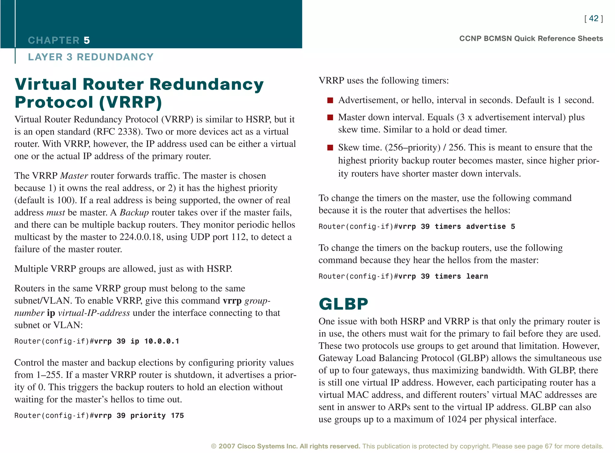 [ 42 ]

   CHAPTER 5                                                                                                                       CCNP BCMSN Quick Reference Sheets

   L AYER 3 REDUNDANCY

                                                                                     VRRP uses the following timers:
Virtual Router Redundancy
                                                                                        n Advertisement, or hello, interval in seconds. Default is 1 second.
Protocol (VRRP)
Virtual Router Redundancy Protocol (VRRP) is similar to HSRP, but it                    n Master down interval. Equals (3 x advertisement interval) plus
is an open standard (RFC 2338). Two or more devices act as a virtual                        skew time. Similar to a hold or dead timer.
router. With VRRP, however, the IP address used can be either a virtual                 n Skew time. (256–priority) / 256. This is meant to ensure that the
one or the actual IP address of the primary router.                                         highest priority backup router becomes master, since higher prior-
The VRRP Master router forwards traffic. The master is chosen                               ity routers have shorter master down intervals.
because 1) it owns the real address, or 2) it has the highest priority
(default is 100). If a real address is being supported, the owner of real            To change the timers on the master, use the following command
address must be master. A Backup router takes over if the master fails,              because it is the router that advertises the hellos:
and there can be multiple backup routers. They monitor periodic hellos               Router(config-if)#vrrp 39 timers advertise 5
multicast by the master to 224.0.0.18, using UDP port 112, to detect a
failure of the master router.                                                        To change the timers on the backup routers, use the following
                                                                                     command because they hear the hellos from the master:
Multiple VRRP groups are allowed, just as with HSRP.
                                                                                     Router(config-if)#vrrp 39 timers learn
Routers in the same VRRP group must belong to the same
subnet/VLAN. To enable VRRP, give this command vrrp group-
number ip virtual-IP-address under the interface connecting to that
                                                                                     GLBP
subnet or VLAN:                                                                      One issue with both HSRP and VRRP is that only the primary router is
                                                                                     in use, the others must wait for the primary to fail before they are used.
Router(config-if)#vrrp 39 ip 10.0.0.1
                                                                                     These two protocols use groups to get around that limitation. However,
Control the master and backup elections by configuring priority values               Gateway Load Balancing Protocol (GLBP) allows the simultaneous use
from 1–255. If a master VRRP router is shutdown, it advertises a prior-              of up to four gateways, thus maximizing bandwidth. With GLBP, there
ity of 0. This triggers the backup routers to hold an election without               is still one virtual IP address. However, each participating router has a
waiting for the master’s hellos to time out.                                         virtual MAC address, and different routers’ virtual MAC addresses are
                                                                                     sent in answer to ARPs sent to the virtual IP address. GLBP can also
Router(config-if)#vrrp 39 priority 175
                                                                                     use groups up to a maximum of 1024 per physical interface.

                                                   © 2007 Cisco Systems Inc. All rights reserved. This publication is protected by copyright. Please see page 67 for more details.
 