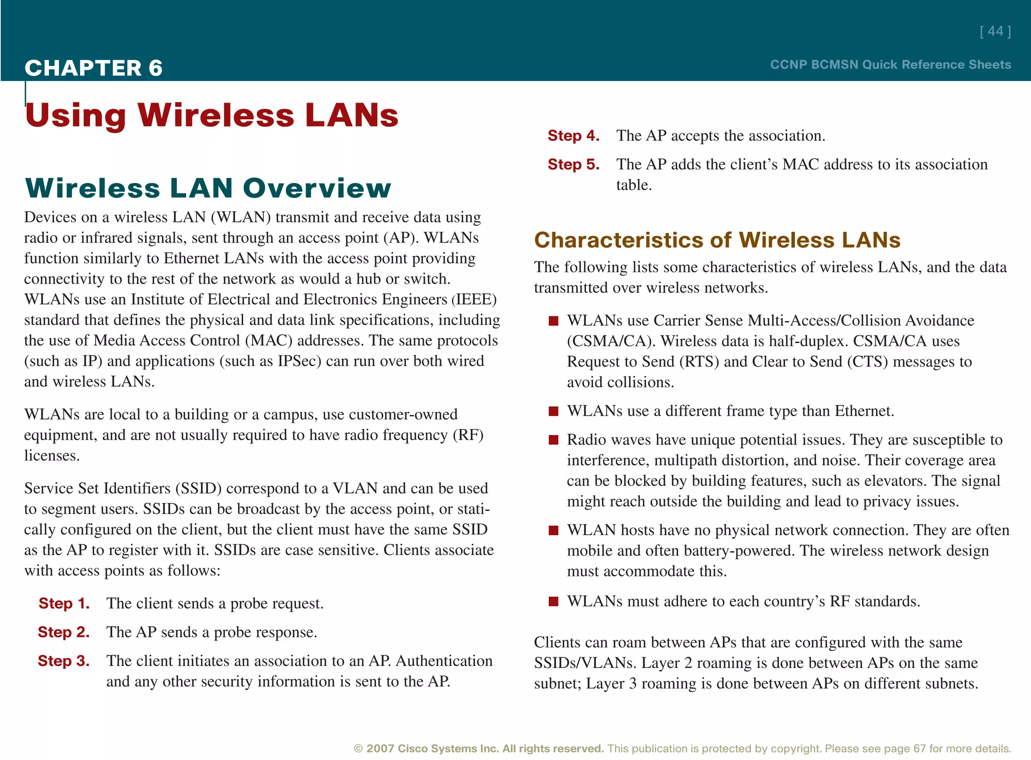 [ 44 ]

CHAPTER 6                                                                                                                          CCNP BCMSN Quick Reference Sheets



Using Wireless LANs                                                                     Step 4.      The AP accepts the association.
                                                                                        Step 5.      The AP adds the client’s MAC address to its association
Wireless LAN Overview                                                                                table.
Devices on a wireless LAN (WLAN) transmit and receive data using
radio or infrared signals, sent through an access point (AP). WLANs                  Characteristics of Wireless LANs
function similarly to Ethernet LANs with the access point providing
                                                                                     The following lists some characteristics of wireless LANs, and the data
connectivity to the rest of the network as would a hub or switch.
                                                                                     transmitted over wireless networks.
WLANs use an Institute of Electrical and Electronics Engineers (IEEE)
standard that defines the physical and data link specifications, including              n WLANs use Carrier Sense Multi-Access/Collision Avoidance
the use of Media Access Control (MAC) addresses. The same protocols                         (CSMA/CA). Wireless data is half-duplex. CSMA/CA uses
(such as IP) and applications (such as IPSec) can run over both wired                       Request to Send (RTS) and Clear to Send (CTS) messages to
and wireless LANs.                                                                          avoid collisions.
WLANs are local to a building or a campus, use customer-owned                           n WLANs use a different frame type than Ethernet.
equipment, and are not usually required to have radio frequency (RF)                    n Radio waves have unique potential issues. They are susceptible to
licenses.                                                                                   interference, multipath distortion, and noise. Their coverage area
Service Set Identifiers (SSID) correspond to a VLAN and can be used                         can be blocked by building features, such as elevators. The signal
to segment users. SSIDs can be broadcast by the access point, or stati-                     might reach outside the building and lead to privacy issues.
cally configured on the client, but the client must have the same SSID                  n WLAN hosts have no physical network connection. They are often
as the AP to register with it. SSIDs are case sensitive. Clients associate                  mobile and often battery-powered. The wireless network design
with access points as follows:                                                              must accommodate this.
  Step 1.   The client sends a probe request.                                           n WLANs must adhere to each country’s RF standards.

  Step 2.   The AP sends a probe response.
                                                                                     Clients can roam between APs that are configured with the same
  Step 3.   The client initiates an association to an AP. Authentication             SSIDs/VLANs. Layer 2 roaming is done between APs on the same
            and any other security information is sent to the AP.                    subnet; Layer 3 roaming is done between APs on different subnets.


                                                   © 2007 Cisco Systems Inc. All rights reserved. This publication is protected by copyright. Please see page 67 for more details.
 