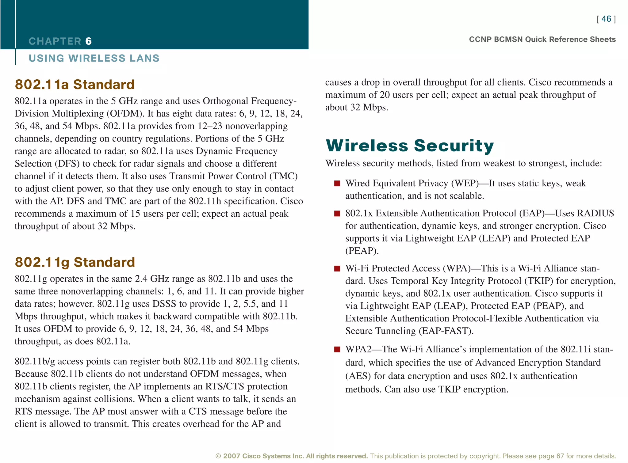 [ 46 ]

   CHAPTER 6                                                                                                                      CCNP BCMSN Quick Reference Sheets

   USING WIRELESS L ANS

802.11a Standard                                                                    causes a drop in overall throughput for all clients. Cisco recommends a
                                                                                    maximum of 20 users per cell; expect an actual peak throughput of
802.11a operates in the 5 GHz range and uses Orthogonal Frequency-
                                                                                    about 32 Mbps.
Division Multiplexing (OFDM). It has eight data rates: 6, 9, 12, 18, 24,
36, 48, and 54 Mbps. 802.11a provides from 12–23 nonoverlapping
channels, depending on country regulations. Portions of the 5 GHz
range are allocated to radar, so 802.11a uses Dynamic Frequency                     Wireless Security
Selection (DFS) to check for radar signals and choose a different                   Wireless security methods, listed from weakest to strongest, include:
channel if it detects them. It also uses Transmit Power Control (TMC)
                                                                                       n Wired Equivalent Privacy (WEP)—It uses static keys, weak
to adjust client power, so that they use only enough to stay in contact
                                                                                           authentication, and is not scalable.
with the AP. DFS and TMC are part of the 802.11h specification. Cisco
recommends a maximum of 15 users per cell; expect an actual peak                       n 802.1x Extensible Authentication Protocol (EAP)—Uses RADIUS
throughput of about 32 Mbps.                                                               for authentication, dynamic keys, and stronger encryption. Cisco
                                                                                           supports it via Lightweight EAP (LEAP) and Protected EAP
                                                                                           (PEAP).
802.11g Standard                                                                       n Wi-Fi Protected Access (WPA)—This is a Wi-Fi Alliance stan-
802.11g operates in the same 2.4 GHz range as 802.11b and uses the                         dard. Uses Temporal Key Integrity Protocol (TKIP) for encryption,
same three nonoverlapping channels: 1, 6, and 11. It can provide higher                    dynamic keys, and 802.1x user authentication. Cisco supports it
data rates; however. 802.11g uses DSSS to provide 1, 2, 5.5, and 11                        via Lightweight EAP (LEAP), Protected EAP (PEAP), and
Mbps throughput, which makes it backward compatible with 802.11b.                          Extensible Authentication Protocol-Flexible Authentication via
It uses OFDM to provide 6, 9, 12, 18, 24, 36, 48, and 54 Mbps                              Secure Tunneling (EAP-FAST).
throughput, as does 802.11a.
                                                                                       n WPA2—The Wi-Fi Alliance’s implementation of the 802.11i stan-
802.11b/g access points can register both 802.11b and 802.11g clients.                     dard, which specifies the use of Advanced Encryption Standard
Because 802.11b clients do not understand OFDM messages, when                              (AES) for data encryption and uses 802.1x authentication
802.11b clients register, the AP implements an RTS/CTS protection                          methods. Can also use TKIP encryption.
mechanism against collisions. When a client wants to talk, it sends an
RTS message. The AP must answer with a CTS message before the
client is allowed to transmit. This creates overhead for the AP and


                                                  © 2007 Cisco Systems Inc. All rights reserved. This publication is protected by copyright. Please see page 67 for more details.
 