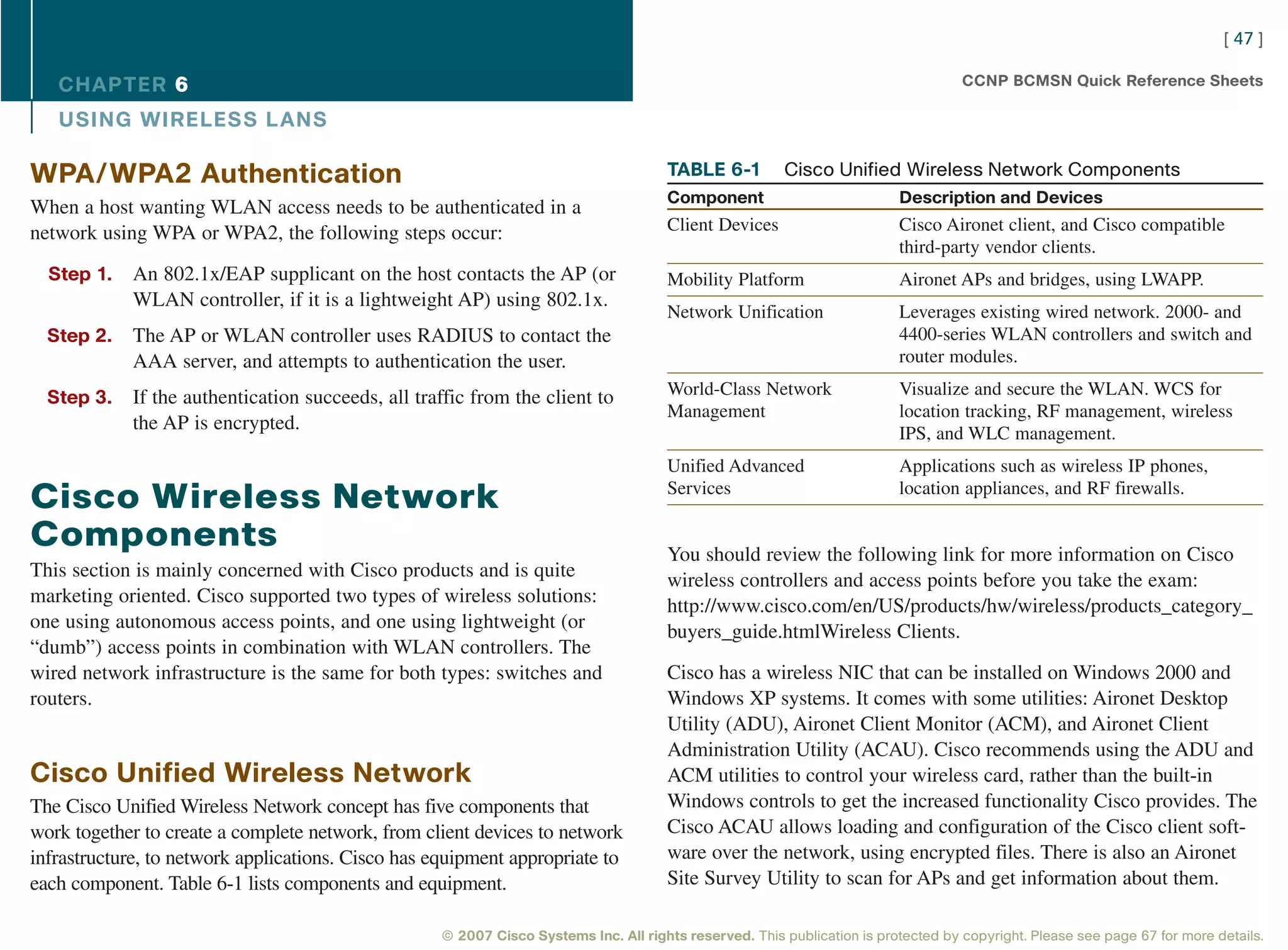 [ 47 ]

   CHAPTER 6                                                                                                                       CCNP BCMSN Quick Reference Sheets

   USING WIRELESS L ANS

WPA/WPA2 Authentication                                                              TABLE 6-1          Cisco Unified Wireless Network Components
                                                                                     Component                           Description and Devices
When a host wanting WLAN access needs to be authenticated in a
network using WPA or WPA2, the following steps occur:                                Client Devices                      Cisco Aironet client, and Cisco compatible
                                                                                                                         third-party vendor clients.
  Step 1.   An 802.1x/EAP supplicant on the host contacts the AP (or                 Mobility Platform                   Aironet APs and bridges, using LWAPP.
            WLAN controller, if it is a lightweight AP) using 802.1x.
                                                                                     Network Unification                 Leverages existing wired network. 2000- and
  Step 2.   The AP or WLAN controller uses RADIUS to contact the                                                         4400-series WLAN controllers and switch and
            AAA server, and attempts to authentication the user.                                                         router modules.

  Step 3.   If the authentication succeeds, all traffic from the client to           World-Class Network                 Visualize and secure the WLAN. WCS for
                                                                                     Management                          location tracking, RF management, wireless
            the AP is encrypted.                                                                                         IPS, and WLC management.
                                                                                     Unified Advanced                    Applications such as wireless IP phones,
                                                                                     Services                            location appliances, and RF firewalls.
Cisco Wireless Network
Components                                                                           You should review the following link for more information on Cisco
This section is mainly concerned with Cisco products and is quite                    wireless controllers and access points before you take the exam:
marketing oriented. Cisco supported two types of wireless solutions:                 http://www.cisco.com/en/US/products/hw/wireless/products_category_
one using autonomous access points, and one using lightweight (or                    buyers_guide.htmlWireless Clients.
“dumb”) access points in combination with WLAN controllers. The
wired network infrastructure is the same for both types: switches and                Cisco has a wireless NIC that can be installed on Windows 2000 and
routers.                                                                             Windows XP systems. It comes with some utilities: Aironet Desktop
                                                                                     Utility (ADU), Aironet Client Monitor (ACM), and Aironet Client
                                                                                     Administration Utility (ACAU). Cisco recommends using the ADU and
Cisco Unified Wireless Network                                                       ACM utilities to control your wireless card, rather than the built-in
The Cisco Unified Wireless Network concept has five components that                  Windows controls to get the increased functionality Cisco provides. The
work together to create a complete network, from client devices to network           Cisco ACAU allows loading and configuration of the Cisco client soft-
infrastructure, to network applications. Cisco has equipment appropriate to          ware over the network, using encrypted files. There is also an Aironet
each component. Table 6-1 lists components and equipment.                            Site Survey Utility to scan for APs and get information about them.

                                                   © 2007 Cisco Systems Inc. All rights reserved. This publication is protected by copyright. Please see page 67 for more details.
 