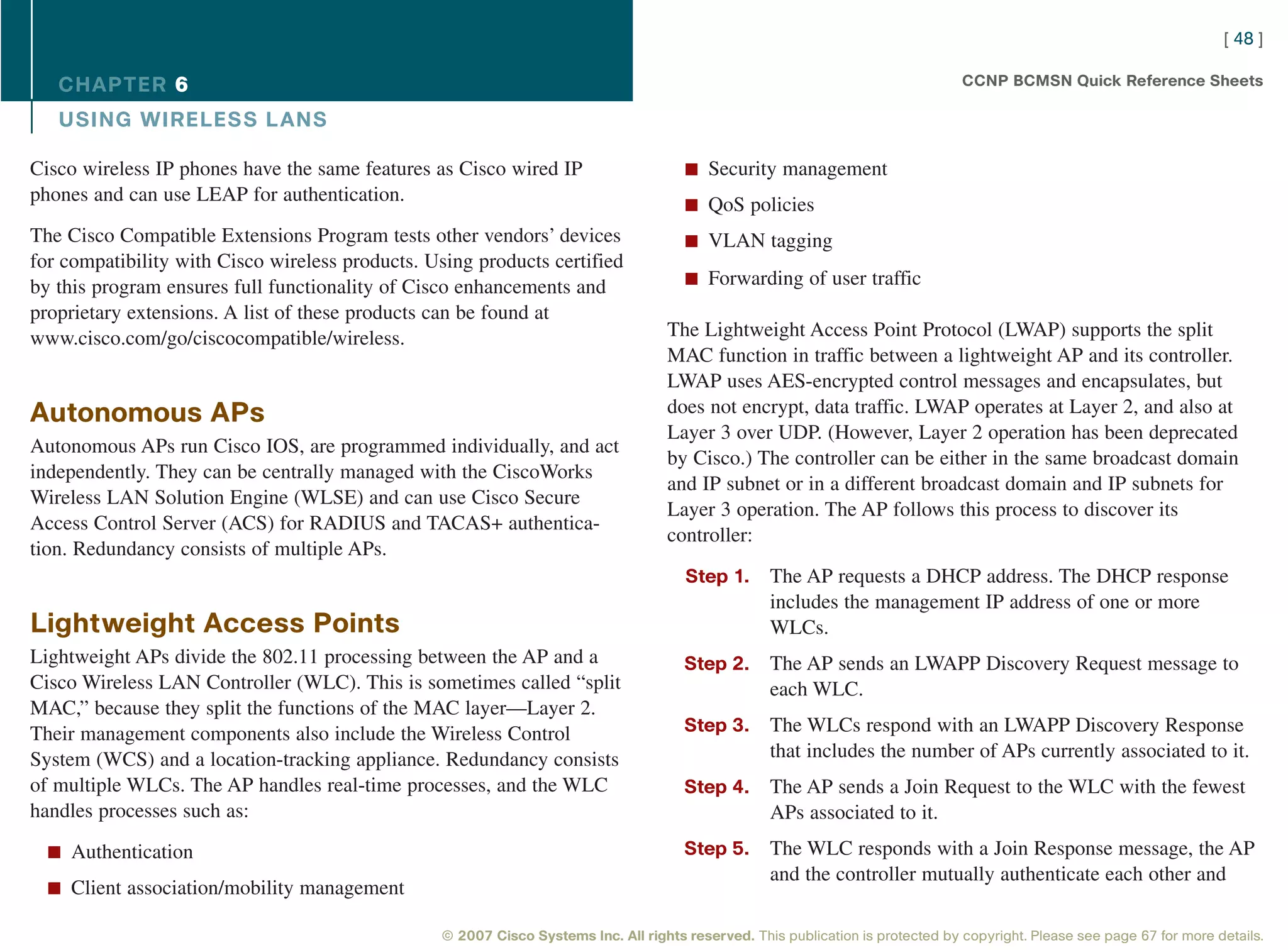 [ 48 ]

   CHAPTER 6                                                                                                                     CCNP BCMSN Quick Reference Sheets

   USING WIRELESS L ANS

Cisco wireless IP phones have the same features as Cisco wired IP                     n Security management
phones and can use LEAP for authentication.                                           n QoS policies
The Cisco Compatible Extensions Program tests other vendors’ devices                  n VLAN tagging
for compatibility with Cisco wireless products. Using products certified
                                                                                      n Forwarding of user traffic
by this program ensures full functionality of Cisco enhancements and
proprietary extensions. A list of these products can be found at
www.cisco.com/go/ciscocompatible/wireless.                                         The Lightweight Access Point Protocol (LWAP) supports the split
                                                                                   MAC function in traffic between a lightweight AP and its controller.
                                                                                   LWAP uses AES-encrypted control messages and encapsulates, but
Autonomous APs                                                                     does not encrypt, data traffic. LWAP operates at Layer 2, and also at
                                                                                   Layer 3 over UDP. (However, Layer 2 operation has been deprecated
Autonomous APs run Cisco IOS, are programmed individually, and act
                                                                                   by Cisco.) The controller can be either in the same broadcast domain
independently. They can be centrally managed with the CiscoWorks
                                                                                   and IP subnet or in a different broadcast domain and IP subnets for
Wireless LAN Solution Engine (WLSE) and can use Cisco Secure
                                                                                   Layer 3 operation. The AP follows this process to discover its
Access Control Server (ACS) for RADIUS and TACAS+ authentica-
                                                                                   controller:
tion. Redundancy consists of multiple APs.
                                                                                      Step 1.      The AP requests a DHCP address. The DHCP response
                                                                                                   includes the management IP address of one or more
Lightweight Access Points                                                                          WLCs.
Lightweight APs divide the 802.11 processing between the AP and a                     Step 2.      The AP sends an LWAPP Discovery Request message to
Cisco Wireless LAN Controller (WLC). This is sometimes called “split                               each WLC.
MAC,” because they split the functions of the MAC layer—Layer 2.
Their management components also include the Wireless Control                         Step 3.      The WLCs respond with an LWAPP Discovery Response
System (WCS) and a location-tracking appliance. Redundancy consists                                that includes the number of APs currently associated to it.
of multiple WLCs. The AP handles real-time processes, and the WLC                     Step 4.      The AP sends a Join Request to the WLC with the fewest
handles processes such as:                                                                         APs associated to it.
  n Authentication                                                                    Step 5.      The WLC responds with a Join Response message, the AP
                                                                                                   and the controller mutually authenticate each other and
  n Client association/mobility management

                                                 © 2007 Cisco Systems Inc. All rights reserved. This publication is protected by copyright. Please see page 67 for more details.
 